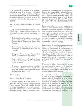 Conocimiento tradicional colectivo y biodiversidad
Consejo Nacional de Áreas Protegidas –CONAP– 145
Capítulo3
En la actualidad, se encierra a las aves do-
mésticas al inicio de la siembra y cuando se
recoge la cosecha, para evitar los hongos y
otros males del maíz. De igual manera suce-
de en la comunidad lingüística achi’, el fin
ulterior es minimizar los daños que causan
las aves.
4.4.2.6. Mitos cortos transmitidos de manera
oral
En las comunidades lingüísticas achi’, kaq-
chikel, mam y poqomchi’, se transmiten de
forma oral diversos cuentos, leyendas y mi-
tos:
En la cosecha, si la persona no recoge los•
granos de maíz y las semillas, le saldrán
granos; se cree también que el maíz tiene
corazón.
En el inframundo, el espíritu de la perso-•
na regresa a ordenar lo que en vida ha
alterado.
Si alguien roba se dice que “se quemó la•
mano”, pierde más de lo que robó.
Para ponerle huevos a la gallina clueca•
se debe ser trabajador, de lo contrario no
nacen los pollos.
Si se cazan muchos animales, el nawal de•
los animales hace lo mismo con la per-
sona o el perro cazador desaparece por
las montañas (Sum, 2007).
4.4.3. Rituales
4.4.3.1. El rito del uk’u’x (alma)
El carácter sagrado de la naturaleza se ex-
presa en conceptos como: nuestra Madre
Tierra, nuestro Padre Sol, nuestra Abuela
Luna, que aparecen en las oraciones cere-
moniales; se manifiesta en el reconocimiento
del nawal (protector) de los montes y valles,
ríos y lagos, mares y vientos. Se expresa tam-
bién en los conceptos Uk’u’x Ulew, (Corazón
de la Tierra), Uk’u’x Cho (Corazón del Lago),
Uk’u’x Palow (Corazón del Mar). Todo lo que
existe en la naturaleza tiene su razón de ser,
su función y su protector (Ronojel ri K’âs, ri k’o
chi ruwach’ulew: k’o ruq’ij rajawal) (Romero,
2007).
Sobre estos valores se educa a las personas
desde su niñez. Se debe cuidar y proteger la
tierra y la naturaleza; se orienta también para
reconocer que la naturaleza nos mantiene la
vida y por eso estamos íntimamente unidos
a ella. La espiritualidad maya tiene en este
valor la manifestación de uno de sus funda-
mentos y principios: la interrelación que exis-
te entre la naturaleza, los seres humanos y el
Corazón del Cielo (Uk’u’x Kaj).
La protección de todo lo que existe se aplica
desde el supremo valor de la existencia hu-
mana y en los contextos de los elementos de
la naturaleza, desde el valor de los actos y
obras humanas hasta el equilibrio de las co-
sas, el ciclo de los fenómenos naturales, la
vida de los animales y las plantas; desde el
espíritu y el nawal de las personas, el espíritu
y el nawal de la tierra, el mar, los ríos y los
lagos.
El proceso de educación tiqapoqonaj (prote-
ger todo lo que tiene vida), en la formación
y la espiritualidad, es la fuerza que mantiene
la relación solidaria entre las personas de la
comunidad y entre los pueblos.
El awojb’anik es el ritual que la comunidad
le da a la acción de ayudar a mantener la
energía esencial del espíritu en el ser huma-
no; por eso, en todo momento de la vida de
la persona se debe procurar que la fuerza del
espíritu no se debilite o se aleje de ella. Los
árboles y las plantas tienen el espíritu de la
tierra, por lo que también a las plantas y a
la naturaleza se les procura awojb’anik para
mantener su consistencia y vitalidad. En la
 