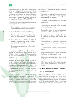 Conocimiento tradicional colectivo y biodiversidad
Consejo Nacional de Áreas Protegidas –CONAP–146146
onocCoCoCo
Capítulo3
comunidad mam, ni’seipajlenaj significa que
no se vaya el espíritu de las personas y de las
cosas. Cuando se trata del cultivo de la tierra,
también se procura que no se vaya el espíritu
de la naturaleza aun cuando se va a tomar
algo de ella: para eso se expresa el signo de
ni’ seipajlenal (Salazar y Telón, 1999).
El awojb’anik se manifiesta en los siguientes
signos y prácticas sociales:
En la relación interdependiente que man-•
tienen las personas con la naturaleza.
En el ritual de la espiritualidad maya.•
Atención del crecimiento y desarrollo a•
partir de la concepción y el nacimiento.
En la atención de personas de todas las•
edades, especialmente en el cuidado y
protección de la salud.
En situaciones de peligro, enfermedad o•
accidentes.
Se practica awojb’anik cuando se inicia el
trabajo en el campo, cuando se baja un ár-
bol (pero si esto corresponde a la satisfacción
de una necesidad de familia y no al enrique-
cimiento).
También se practica awojb’anik cuando se
carga y descarga la leña que se trae del cam-
po, cuando se comienza el trabajo de limpiar
los espacios adecuados en los montes y los
valles para cultivar la tierra, cuando se inician
los trabajos de recuperación de la naturale-
za después de agradecer –k’awomanik– los
productos.
Ligada a los ritos, se ha establecido la ca-
pacidad de percibir, orientar e interpretar las
señales del tiempo. Cada año tiene su signi-
ficado, sus señales, sea bueno o malo pues
todo está sujeto a los cambios de la naturale-
za. En el documento Memoria de los abuelos,
de la asociación Ixoq Ajaw, se mencionan los
mitos siguientes:
Cuando la Luna está a la mitad, una mi-•
tad oscura y otra mitad clara, significa
enfermedades en general.
Cuando el Sol aparece con una cola: ha-•
brá guerras.
Cuando el Sol tiene tres vistas grandes:•
va llover y habrá granizo.
Cuando las nubes en las mañanas opa-•
can al Sol: habrá suficientes lluvias.
Cuando las nubes se ponen de color rojo:•
se aproxima el invierno o el verano será
corto.
Cuando los perros ladran por las maña-•
nas: problemas familiares o de la comu-
nidad.
Cuando las reses braman por las noches:•
lluvias.
Si los pájaros gallinas y gallos cantan va-•
rias horas: ya está cerca la lluvia.
Si las nubes están bien blancas por esca-•
las: lluvias.
Si las nubes son de color rojo entechado,•
como tejas: terremotos (Chocoy et al.,
2005).
4.5. Artes, cerámica, tejidos y diseños
4.5.1. El morro y el nij
El fruto del árbol de morro se utiliza para la
elaboración de recipientes con varias finali-
dades sociales y culturales. Es una expresión
maya prehispánica que combina la utilización
de los recursos naturales, el arte y la técnica.
Entre los productos que se fabrican con este
 