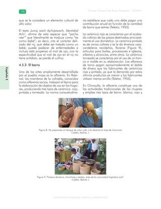 Conocimiento tradicional colectivo y biodiversidad
Consejo Nacional de Áreas Protegidas –CONAP–148148
Capítulo3
que se le considera un elemento cultural de
alto valor.
El texto Jumaj wach Ajchiqawach, Identidad
Achi’, afirma de esta especie que “pacha
nee’” que literalmente se traduce como “es
como bebé”; es decir, cita el carácter deli-
cado del nij, que debe ser tratado como un
bebé; puede padecer de enfermedades e
incluso está propenso al mal de ojo, con la
especificidad que el mal de ojo en el nij no
tiene antídoto, se pierde el cultivo.
4.5.2. El barro
Una de las artes ampliamente desarrollada
por el pueblo maya es la alfarería. En Rabi-
nal, los miembros de la cofradía, conocidos
como alfareros socios, trabajan el barro para
la elaboración de objetos de uso en los hoga-
res, produciendo tres tipos de cerámica: roja,
pintada y torneada. La norma consuetudina-
ria establece que cada uno debe pagar una
contribución anual en función de la cantidad
de barro que extrae (Teletor, 1955).
La cerámica roja se caracteriza por el acaba-
do cobrizo de las piezas destinadas principal-
mente al uso doméstico. La cerámica pintada
es de varios colores y se le da diversos usos:
candeleros navideños, floreros (Figura 9),
artículos para bailes, procesiones e iglesias,
silbatos y alcancías, entre otros. La cerámica
torneada se caracteriza por el uso de un tron-
co o molde en su elaboración. Los alfareros
de torno pagan aproximadamente el doble
de dinero que los fabricantes de cerámicas
roja y pintada, ya que la demanda por estos
últimos productos es menor y los fabricantes
utilizan menos arcilla (Teletor, 1955).
En Chinautla, la alfarería constituye una de
las actividades tradicionales de las mujeres
y emplea tres tipos de barro: blanco, rojo y
Figura 8. Nij preparado en bloque de color café, a la derecha la hoja de chorrocón
Crédito: Bolvito, J.
Figura 9. Floreros de barro, chinchines y tejidos, artes de la comunidad lingüística achi’
Crédito: Bolvito J.
 