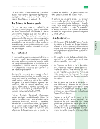 Conocimiento tradicional colectivo y biodiversidad
Consejo Nacional de Áreas Protegidas –CONAP– 151
Capítulo3
De esta cuenta puede observarse que en los
tejidos tradicionales aparecen repetidamen-
te, según la localidad, poblado o región, las
figuras descritas por el Cuadro 13.
4.6. Sistema de derecho propio
Esta sección abre con una definición de
“sistema jurídico propio”; por la naturaleza
del tema se consideró importante la cita de
fundamentos legales que dan luz sobre la
constitucionalidad de su funcionamiento. Se
recogen, además, algunos elementos propios
de la organización del sistema jurídico, las
autoridades que se nombran, las sanciones
que se emiten, y algunos casos de aplicación
en comunidades modelo, como el municipio
de Totonicapán.
4.6.1. Definición
El common law o derecho consuetudinario es
el término usado para referirse al grupo de
normas y reglas no escritas de carácter jurídi-
co, pero sancionadas por la costumbre o la
jurisprudencia. Dichas normas, por ejemplo,
son fundamento ineludible del Derecho de
los países anglosajones.
Guatemala posee una gran riqueza en la di-
versidad sociocultural de los pueblos que la
cohabitan; ésta se manifiesta, por ejemplo,
en el sistema jurídico propio de los pueblos
indígenas, que es un derecho vigente y re-
conocido, y en un sistema de valores, prin-
cipios, instituciones y normas legítimas, que
regulan la vida social y comunitaria de los
pueblos indígenas (Chacón, 2002).
Tzujnel, Tob’nel, K’astajnel –Defensoría
Maya–, en Nociones del Derecho Maya, de-
fine al derecho maya como el conjunto de
elementos filosóficos, teóricos y prácticos,
basados en la cosmovisión maya, que permi-
ten la construccion de la unidad, el equilibrio
y la armonía en las relaciones humanas y las
relaciones de las personas con la madre na-
turaleza. Es producto del pensamiento, filo-
sofía y espiritualidad del pueblo maya.
El sistema de derecho propio es también
denominado derecho consuetudinario, de-
recho consuetudinario indígena, derecho
maya, derecho indígena o cualquier otra de-
nominación similar o conexa. Se entenderá
en todos los casos que se trata del sistema
de derecho propio de los pueblos indígenas
(Gómez, 2003).
4.6.2. Fundamentos
El Convenio 169 de la OIT sobre Pueblosa.
Indígenas y Tribales en Países Indepen-
dientes es un instrumento jurídico interna-
cional que reconoce las formas propias
de organización social de los pueblos in-
dígenas.
El derecho propio de los pueblos indíge-b.
nas está reconocido de forma implícita en
el marco jurídico nacional.
La Constitución Política de la Repúblicac.
de Guatemala establece entre las obliga-
ciones del Estado, en el Artículo 66: reco-
nocer, respetar y promover las formas de
vida, costumbres, tradiciones y formas de
organización social de las comunidades
indígenas.
Los Acuerdos de paz, en el Acuerdo so-d.
bre Identidad y Derechos de los Pueblos
Indígenas, establecen que el Estado debe
promover la aceptación social y el desa-
rrollo de las especificidades culturales de
los pueblos indígenas.
Sentencia de la Corte Suprema de Jus-e.
ticia; esta entidad emitió sentencia en
casación, la cual establece que nadie
puede ser juzgado dos veces por un he-
cho, incluyendo sentencias mediante el
sistema maya, lo que reconoce implícita-
mente la validez legal del sistema jurídico
 