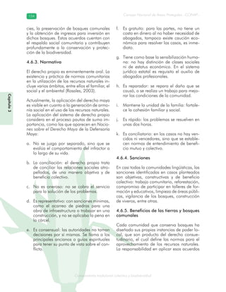 Conocimiento tradicional colectivo y biodiversidad
Consejo Nacional de Áreas Protegidas –CONAP–154154
onocCoCoCo
Capítulo3
cies, la preservación de bosques comunales
y la obtención de ingresos para inversión en
dichos bosques. Estos acuerdos cuentan con
el respaldo social comunitario y contribuyen
profundamente a la conservación y protec-
ción de la biodiversidad.
4.6.3. Normativa
El derecho propio es eminentemente oral. La
existencia y práctica de normas comunitarias
en la utilización de los recursos naturales in-
cluye varios ámbitos, entre ellos el familiar, el
social y el ambiental (Rosales, 2003).
Actualmente, la aplicación del derecho maya
es visible en cuanto a la generación de armo-
nía social en el uso de los recursos naturales.
La aplicación del sistema de derecho propio
considera en el proceso pautas de suma im-
portancia, como las que aparecen en Nocio-
nes sobre el Derecho Maya de la Defensoría
Maya:
No se juzga por separado, sino que sea.
evalúa el comportamiento del infractor a
lo largo de su vida.
La conciliación: el derecho propio tratab.
de conciliar las relaciones sociales atro-
pelladas, de una manera objetiva y de
beneficio colectivo.
No es oneroso: no se cobra el servicioc.
para la solución de los problemas.
Es representativo: con sanciones mínimas,d.
como el acarreo de piedras para una
obra de infraestructura o trabajar en una
construcción, y no se aplicaba la pena en
la cárcel.
Es consensual: las autoridades no tomane.
decisiones por sí mismas. Se llama a los
principales ancianos o guías espirituales
para tener su punto de vista sobre el con-
flicto.
Es gratuito: para las partes, no tiene unf.
costo en dinero al no haber necesidad de
abogados, tampoco existe caución eco-
nómica para resolver los casos, es inme-
diato.
Tiene como base la sensibilización huma-g.
na: no hay distinción de clases sociales
ni de estatus económico. En el sistema
jurídico estatal es requisito el auxilio de
abogados profesionales.
Es reparador: se repara el daño que seh.
causó, o se realiza un trabajo para mejo-
rar las condiciones de la comunidad.
Mantiene la unidad de la familia: fortale-i.
ce la cohesión familiar y social.
Es rápido: los problemas se resuelven enj.
unas dos horas.
Es conciliatorio: en los casos no hay ven-k.
cidos ni vencedores, sino que se estable-
cen normas de entendimiento de benefi-
cio mutuo y colectivo.
4.6.4. Sanciones
En casi todas la comunidades lingüísticas, las
sanciones identificadas en casos planteados
son objetivas, constructivas y de beneficio
colectivo: trabajo comunitario, reforestación,
compromiso de participar en talleres de for-
mación y educativos, limpieza de áreas públi-
cas, vigilancia de los bosques, construcción
de viveros, entre otras.
4.6.5. Beneficios de las tierras y bosques
comunales
Cada comunidad que conserva bosques ha
diseñado sus propias instancias de poder lo-
cal, que son producto del derecho consue-
tudinario, el cual define las normas para el
aprovechamiento de los recursos naturales.
La responsabilidad en aplicar esos acuerdos
 