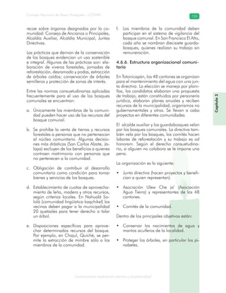 Conocimiento tradicional colectivo y biodiversidad
Consejo Nacional de Áreas Protegidas –CONAP– 155
Capítulo3
recae sobre órganos designados por la co-
munidad: Consejo de Ancianos o Principales,
Alcaldía Auxiliar, Alcaldía Municipal, Juntas
Directivas.
Las prácticas que derivan de la conservación
de los bosques evidencian un uso sostenible
e integral. Algunas de las prácticas son: ela-
boración de viveros forestales, jornadas de
reforestación, desramado y podas, extracción
de árboles caídos; conservación de árboles
semilleros y protección de zonas de interés.
Entre las normas consuetudinarias aplicadas
frecuentemente para el uso de los bosques
comunales se encuentran:
Únicamente los miembros de la comuni-a.
dad pueden hacer uso de los recursos del
bosque comunal.
Se prohíbe la venta de tierras y recursosb.
forestales a personas que no pertenezcan
al núcleo comunitario. Algunas decisio-
nes más drásticas (San Carlos Alzate, Ja-
lapa) excluyen de los beneficios a quienes
contraen matrimonio con personas que
no pertenecen a la comunidad.
Obligación de contribuir al desarrolloc.
comunitario como condición para tomar
bienes y servicios de los bosques.
Establecimiento de cuotas de aprovecha-d.
miento de leña, madera y otros recursos,
según criterios locales. En Nahualá So-
lolá (comunidad lingüística kaqchikel) los
vecinos deben pagar a la municipalidad
20 quetzales para tener derecho a talar
un árbol.
Disposiciones específicas para aprove-e.
char determinados recursos del bosque.
Por ejemplo, en Chajul, Quiché, se per-
mite la extracción de mimbre sólo a los
miembros de la comunidad.
Los miembros de la comunidad debenf.
participar en el sistema de vigilancia del
bosque comunal. En San Francisco El Alto,
cada año se nombran diecisiete guarda-
bosques, quienes realizan su trabajo sin
remuneración.
4.6.6. Estructura organizacional comuni-
taria
En Totonicapán, los 48 cantones se organizan
para el mantenimiento del agua con una jun-
ta directiva. La elección se maneja por plani-
llas, los candidatos elaboran una propuesta
de trabajo, están constituidos por personería
jurídica, elaboran planes anuales y reciben
recursos de la municipalidad, organismos no
gubernamentales y otros. Se llevan a cabo
proyectos en diferentes comunidades.
El alcalde auxiliar y los guardabosques velan
por los bosques comunales. La directiva tam-
bién vela por los bosques, los comités hacen
labores de reforestación y su trabajo es ad
honorem. Según el derecho consuetudina-
rio, si alguien no colabora se le impone una
pena.
La organización es la siguiente:
Junta directiva (hacen proyectos y benefi-•
cian a quien representan).
Asociación Ulew Che ja’ (Asociación•
Agua Tierra) y representantes de los 48
cantones.
Comités de la comunidad.•
Dentro de los principales objetivos están:
Conservar los nacimientos de agua y•
mantos acuíferos de la localidad.
Proteger los árboles, en particular los pi-•
nabetes.
 
