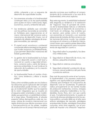 Prólogo
Consejo Nacional de Áreas Protegidas –CONAP– 17
sólido, coherente y con un esquema de
desarrollo de capacidades locales.
Las amenazas actuales a la biodiversidad•
constituyen retos y a la vez oportunidades
para ajustar el marco institucional, legal,
económico, social y ambiental del país.
Las tendencias globales que coinciden•
con las políticas nacionales se convierten
en fortalezas para negociaciones en el
marco internacional del comercio justo y
mecanismos de desarrollo limpio, con el
propósito de adaptar estrategias de ener-
gías renovables, por ejemplo.
El capital social, económico y ambiental•
comprende esferas estratégicas de gestión
que inciden recíproca y multilateralmente,
y que permiten desarrollar inversiones del
Estado guatemalteco.
La gestión de la biodiversidad es la base•
para un desarrollo social a nivel local y
nacional en cuanto a seguridad alimen-
taria, comercio justo y venta de bienes y
servicios ambientales, lo cual incide en la
reducción de la pobreza y en la creación
de oportunidades.
La biodiversidad frente al cambio climá-•
tico, como tendencia y efecto a escala
global.
Éstas y otras variables pueden ser vinculadas a
las relaciones que la aplicación del concepto
de biodiversidad puede brindar; sin embar-
go, es fundamental resaltar que los aspectos
de la visión integradora que se muestra en
el esquema están orientados a crear modali-
dades que garanticen un estabilidad ambien-
tal a largo plazo. Paralelamente, el planeta
presenta índices demográficos cada vez ma-
yores, índices de comercio internacional con
reglas dinámicas que afectan procesos micro
y macroeconómicos en los países, modelos
de producción en el campo internacional que
ejecutan acciones que modifican el compor-
tamiento de la conservación y los usos de la
biodiversidad, entre otros aspectos.
Bajo este argumento, la estabilidad ambiental
está sesgando su tendencia a la realización
de “negocios” bajo el concepto de comer-
cio de la biodiversidad. Éste es un elemento
esencial para el desarrollo de economías a
nivel local; sin embargo, hay variables que
se asocian, para países como el nuestro,
con economías en transición y con recientes
adopciones de tratados de libre comercio con
las naciones del primer mundo. Las conside-
raciones en el comercio y el derecho interna-
cional hacen que nuestros países desarrollen
mecanismos de negociación para incorporar
temas de seguridad en cuanto a:
Seguridad sobre la propiedad y los dere-1.
chos intelectuales.
Seguridad en el desarrollo de micro, me-2.
dianas y pequeñas empresas.
Seguridad en sistemas arancelarios.3.
Seguridad ambiental y protección de pa-4.
trimonio natural endémico del país frente
a productos exóticos.
Este nivel de asociación entre el ser humano,
la biodiversidad y los procesos productivos
significa una oportunidad que puede poten-
cializarse para fortalecer los mecanismos de
desarrollo rural en Guatemala. El potencial
radica principalmente en las fuentes locales
de producción (artesanías, turismo, energías
renovables, productos maderables y no ma-
derables, fauna, flora, etc.) con que cuenta
el país. Complementariamente, la puesta en
marcha de alianzas estratégicas entre los sec-
tores público y privado debe ser el pilar para
enfocar estrategias de mercado, estrategias
empresariales locales, estrategias financieras
conjuntas, entre otros aspectos, con el pro-
pósito de impulsar una utilización “responsa-
 
