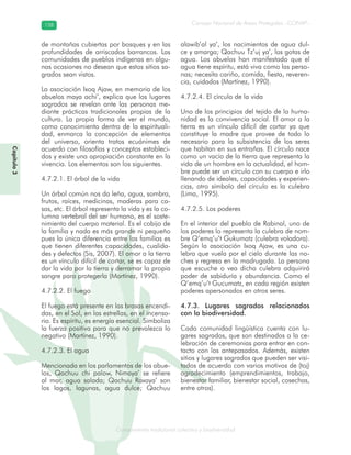 Conocimiento tradicional colectivo y biodiversidad
Consejo Nacional de Áreas Protegidas –CONAP–158158
onocCoCoCo
Capítulo3
de montañas cubiertas por bosques y en las
profundidades de arriscados barrancos. Las
comunidades de pueblos indígenas en algu-
nas ocasiones no desean que estos sitios sa-
grados sean vistos.
La asociación Ixoq Ajaw, en memoria de los
abuelos maya achi’, explica que los lugares
sagrados se revelan ante las personas me-
diante prácticas tradicionales propias de la
cultura. La propia forma de ver el mundo,
como conocimiento dentro de la espirituali-
dad, enmarca la concepción de elementos
del universo, orienta tratos ecuánimes de
acuerdo con filosofías y conceptos estableci-
dos y existe una apropiación constante en la
vivencia. Los elementos son los siguientes.
4.7.2.1. El árbol de la vida
Un árbol común nos da leña, agua, sombra,
frutos, raíces, medicinas, maderas para ca-
sas, etc. El árbol representa la vida y es la co-
lumna vertebral del ser humano, es el soste-
nimiento del cuerpo material. Es el cobijo de
la familia y nada es más grande ni pequeño
pues la única diferencia entre las familias es
que tienen diferentes capacidades, cualida-
des y defectos (Sis, 2007). El amor a la tierra
es un vínculo difícil de cortar, se es capaz de
dar la vida por la tierra y derramar la propia
sangre para protegerla (Martínez, 1990).
4.7.2.2. El fuego
El fuego está presente en las brasas encendi-
das, en el Sol, en las estrellas, en el incensa-
rio. Es espíritu, es energía esencial. Simboliza
la fuerza positiva para que no prevalezca lo
negativo (Martínez, 1990).
4.7.2.3. El agua
Mencionada en los parlamentos de los abue-
los, Qachuu chi palow, Nimaya’ se refiere
al mar, agua salada; Qachuu Raxaya’ son
los lagos, lagunas, agua dulce; Qachuu
alawib’al ya’, los nacimientos de agua dul-
ce y amarga; Qachuu Tz’uj ya’, las gotas de
agua. Los abuelos han manifestado que el
agua tiene espíritu, está viva como las perso-
nas; necesita cariño, comida, fiesta, reveren-
cia, cuidados (Martínez, 1990).
4.7.2.4. El círculo de la vida
Uno de los principios del tejido de la huma-
nidad es la convivencia social. El amor a la
tierra es un vínculo difícil de cortar ya que
constituye la madre que provee de todo lo
necesario para la subsistencia de los seres
que habitan en sus entrañas. El círculo nace
como un vacío de la tierra que representa la
vida de un hombre en la actualidad, el hom-
bre puede ser un círculo con su cuerpo e irlo
llenando de ideales, capacidades y experien-
cias, otro símbolo del círculo es la culebra
(Lima, 1995).
4.7.2.5. Los poderes
En el interior del pueblo de Rabinal, uno de
los poderes lo representa la culebra de nom-
bre Q’emq’u’t Gukumatz (culebra voladora).
Según la asociación Ixoq Ajaw, es una cu-
lebra que vuela por el cielo durante las no-
ches y regresa en la madrugada. La persona
que escuche o vea dicha culebra adquirirá
poder de sabiduría y abundancia. Como el
Q’emq’u’t Gucumatz, en cada región existen
poderes apersonados en otros seres.
4.7.3. Lugares sagrados relacionados
con la biodiversidad.
Cada comunidad lingüística cuenta con lu-
gares sagrados, que son destinados a la ce-
lebración de ceremonias para entrar en con-
tacto con los antepasados. Además, existen
sitios y lugares sagrados que pueden ser visi-
tados de acuerdo con varios motivos de (toj)
agradecimiento (emprendimientos, trabajo,
bienestar familiar, bienestar social, cosechas,
entre otros).
 
