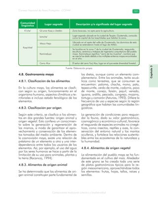 Conocimiento tradicional colectivo y biodiversidad
Consejo Nacional de Áreas Protegidas –CONAP– 161
Capítulo3
4.8. Gastronomía maya
4.8.1. Clasificación de los alimentos
En la cultura maya, los alimentos se clasifi-
can según su origen, funcionamiento en el
organismo humano, aspectos climáticos y te-
rritoriales e incluso estado fenológico de los
elementos.
4.8.2. Clasificación por origen
Según este criterio, se clasifica a los alimen-
tos en dos grandes fuentes: origen animal y
origen vegetal. Esto conlleva un conocimien-
to sobre la generación y regeneración de
los mismos, a modo de garantizar el apro-
vechamiento y conservación de los elemen-
tos tomados del medio ambiente. Dentro de
la cosmovisión maya, existe una relación de
préstamo de un elemento a otro y una inter-
dependencia entre todos los usuarios de los
elementos. Así, por ejemplo, el uso del agua
por los seres humanos se hace a partir de la
limitación de su uso para animales, plantas y
la tierra (Racancoj, 1994).
4.8.3. Alimentos de origen animal
Se ha determinado que los alimentos de ori-
gen animal constituyen parte fundamental de
las dietas, aunque como un elemento com-
plementario. Entre los animales, tanto acuá-
ticos como terrestres, que se consumen se
encuentran: paloma, chacha, mono, pato,
tepezcuintle, cerdo de monte, codorniz, pavo
de monte, conejo, faisán, pajuil, venado,
iguana, ardilla, pescado, cangrejo, mojarra,
tortuga y camarón (Asturias, 1993). Difiere la
frecuencia de uso y especies según la región
geográfica que habitan las comunidades lin-
güísticas.
La generación de condiciones para resguar-
dar la fauna, dado su valor gastronómico,
cosmogónico y económico-cultural, favorece
el resguardo de especies animales no cinegé-
ticas, como insectos, reptiles y aves, la con-
servación del entorno natural y los mantos
acuíferos, y fortalece las relaciones sustenta-
bles entre los ecosistemas de la naturaleza y
la humanidad.
4.8.4. Alimentos de origen vegetal
La alimentación del pueblo maya se ha fun-
damentado en el cultivo del maíz. Alrededor
de este grano se ha creado toda una serie
de platos gastronómicos típicos para la re-
gión mesoamericana, aprovechándose todos
los elementos: frutos, hojas, tallos, raíces y
semillas.
Fuente: Elaboración propia
 