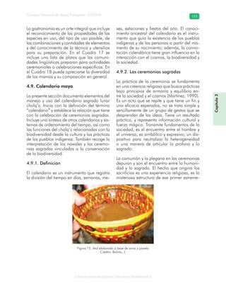 Conocimiento tradicional colectivo y biodiversidad
Consejo Nacional de Áreas Protegidas –CONAP– 163
Capítulo3
La gastronomía es un arte integral que incluye
el reconocimiento de las propiedades de las
especies en uso, del tipo de uso posible, de
las combinaciones y cantidades de elementos
y del conocimiento de la técnica y utensilios
para su preparación. En el Cuadro 17 se
incluye una lista de platos que las comuni-
dades lingüísticas preparan para actividades
ceremoniales o celebraciones específicas. En
el Cuadro 18 puede apreciarse la diversidad
de los mismos y su composición en general.
4.9. Calendario maya
La presente sección documenta elementos del
manejo y uso del calendario sagrado lunar
cholq’ij. Inicia con la definición del término
“calendario” y establece la relación que tiene
con la celebración de ceremonias sagradas.
Incluye una síntesis de otros calendarios y sis-
temas de ordenamiento del tiempo, así como
las funciones del cholq’ij relacionadas con la
biodiversidad desde la cultura y las prácticas
de los pueblos indígenas. También recoge la
interpretación de los nawales y las ceremo-
nias sagradas vinculadas a la conservación
de la biodiversidad.
4.9.1. Definición
El calendario es un instrumento que registra
la división del tiempo en días, semanas, me-
ses, estaciones y fiestas del año. El conoci-
miento ancestral del calendario es el instru-
mento que guía la existencia de los pueblos
indígenas y de las personas a partir del mo-
mento de su nacimiento; además, la conno-
tación calendárica tiene gran influencia en la
interacción con el cosmos, la biodiversidad y
la sociedad.
4.9.2. Las ceremonias sagradas
La práctica de la ceremonia se fundamenta
en una creencia religiosa que busca prácticas
bajo principios de armonía y equilibrio en-
tre la sociedad y el cosmos (Martínez, 1990).
Es un acto que se repite y que tiene un fin y
una eficacia esperados, no se trata simple y
sencillamente de un grupo de gestos que se
desprenden de las ideas. Tiene un resultado
práctico, y representa información cultural y
fuerza mágica. Transmite fundamentos de la
sociedad, es el encuentro entre el hombre y
el universo, es simbólico y expresivo; un dis-
positivo para neutralizar la heterogeneidad
o una manera de articular lo profano y lo
sagrado.
La comunión y la plegaria en las ceremonias
depuran y son el encuentro entre la humani-
dad y lo sagrado. El hecho que origina los
sacrificios es una experiencia religiosa, es la
misteriosa estructura de ese primer estreme-
Figura 15. Atol elaborado a base de arroz y panela
Crédito: Bolvito, J.
 
