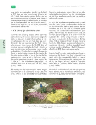 Conocimiento tradicional colectivo y biodiversidad
Consejo Nacional de Áreas Protegidas –CONAP–166166
Figura 16. Forma de colocar los materiales para la ceremonia maya
Crédito: Bolvito, J.
Capítulo3
que están sincronizadas, siendo las de 260
y 365 días las más importantes (Chocoy et
al., 2005). Las cuentas mayas de los días se
escriben combinando números; este conoci-
miento tiene estrecha relación con el manejo
de la biodiversidad, los estados del tiempo,
la situación agrícola y la vía láctea, conocida
como árbol de la vida.
4.9.3. Cholq’ij o calendario lunar
Además del cholq’ij, existen otros sistemas
calendáricos; el haab o calendario sagrado
solar se basa en el recorrido anual de la Tie-
rra alrededor del Sol en 365 días. La com-
binación de los calendarios de 260 y 365
días crea un ciclo mayor de 18,980 días (el
mínimo común múltiplo de 260 y 365), a
esta combinación se le conoce como rueda
calendárica. El calendario mayq’ij, la cuenta
larga o serie inicial, surge de la cuenta de
los días transcurridos a partir de una fecha
determinada como el inicio de la era maya.
Dicha fecha corresponde al 13 de agosto de
3,114 A.C. del calendario gregoriano. La
unidad básica es el tun (año de 360 días)
(León, 1999).
El manejo de la biodiversidad tiene mayor
connotación en el calendario cholq’ij de 260
días; éste es el eje alrededor del cual todos
los otros calendarios giran. Nunca ha sido
reformado ni cambiado por los calculadores
de los días, es el más usado por los pueblos
del mundo maya.
La vida del hombre está predestinada por el
día del cholq’ij que corresponde a la fecha
de su nacimiento. Esta cuenta consta de los
números del 1 al 13 y de 20 nombres para
los días, los cuales están representados por
glifos individuales. Al decimocuarto día, el
número del día regresa al 1 continuando la
sucesión del 1 al 13 una y otra vez. El día 21
se repite la sucesión de los nombres de los
días. Ambos ciclos continúan de esta manera
hasta los 260 días sin que se repita la combi-
nación de número y nombre, pues 260 es el
mínimo común múltiplo de 13 y 20. Después,
el ciclo de 260 días a su vez se repite.
Los ajq’ijaab’ o guías espirituales son los en-
cargados de definir los días propiciatorios
para iniciar los rituales del cholq’ij o calen-
dario solar. Ellos realizan las ceremonias en
el filo del bien y el mal, entre el Corazón
del Cielo, el Corazón de la Tierra y Xibalbá
(León, 1999).
El tz’olkin o calendario lunar se rige por las
fases de la Luna; a manera de referencia, las
ceremonias que se practican están relaciona-
 