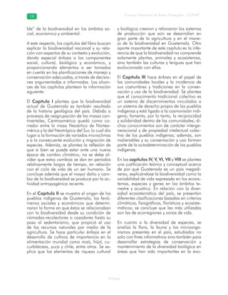 Prólogo
Consejo Nacional de Áreas Protegidas –CONAP–1818
ble” de la biodiversidad en los ámbitos so-
cial, económico y ambiental.
A este respecto, los capítulos del libro buscan
explicar la biodiversidad nacional y su rela-
ción con aspectos de su contexto y evolución,
dando especial énfasis a los componentes
social, cultural, biológico y económico, y
proporcionando elementos a ser tomados
en cuenta en las planificaciones de manejo y
conservación adecuadas, a través de decisio-
nes argumentadas e informadas. Los alcan-
ces de los capítulos plantean la información
siguiente:
El Capítulo I plantea que la biodiversidad
actual de Guatemala es también resultado
de la historia geológica del país. Debido a
procesos de reagrupación de las masas con-
tinentales, Centroamérica quedó como co-
rredor entre la masa Neoártica de Nortea-
mérica y la del Neotrópico del Sur, lo cual dio
lugar a la formación de variados microclimas
y a la consecuente evolución y migración de
especies. Además, se plantea la reflexión de
que si bien se puede estar ante una nueva
época de cambio climático, no se debe ol-
vidar que estos cambios se dan en períodos
relativamente largos de tiempo, en relación
con el ciclo de vida de un ser humano. Se
concluye además que el mayor daño y cam-
bio de la biodiversidad se produce por la ac-
tividad antropogénica reciente.
En el Capítulo II se muestra el origen de los
pueblos indígenas de Guatemala, los fenó-
menos sociales y económicos que determi-
naron la forma en que éstos se relacionaban
con la biodiversidad desde su condición de
nómadas-recolectores o cazadores hasta su
paso al sedentarismo, que propició el uso
de los recursos naturales por medio de la
agricultura. Se hace particular énfasis en el
desarrollo de cultivos de importancia en la
alimentación mundial como maíz, frijol, cu-
curbitáceas, yuca y chile, entre otros. Se ex-
plica que los elementos de riqueza cultural
y biológica crearon y reforzaron los sistemas
de producción que aún se desarrollan en
gran parte de la agricultura y en el mane-
jo de la biodiversidad en Guatemala. Otro
aporte importante de este capítulo es la infe-
rencia de que la biodiversidad no comprende
solamente plantas, animales y ecosistemas,
sino también las culturas y lenguas que han
evolucionado con ellos.
El Capítulo III hace énfasis en el papel de
las comunidades locales y la incidencia de
sus costumbres y tradiciones en la conser-
vación y uso de la biodiversidad. Se plantea
que el conocimiento tradicional colectivo es
un sistema de discernimientos vinculados a
un sistema de derecho propio de los pueblos
indígenas y está ligado a la cosmovisión indí-
gena; fomenta, por lo tanto, la reciprocidad
y solidaridad dentro de las comunidades; di-
chos conocimientos son de carácter interge-
neracional y de propiedad intelectual colec-
tiva de los pueblos indígenas; además, son
inalienables y su conservación y uso forman
parte de la autodeterminación de los pueblos
indígenas.
En los capítulos IV, V, VI, VII y VIII se plantea
una justificación teórica y conceptual acerca
de por qué Guatemala es un país megadi-
verso, explicándose la biodiversidad como la
variabilidad de vida expresada en los ecosis-
temas, especies y genes en los ámbitos te-
rrestre y acuático. En relación con la diver-
sidad ecosistemática del país, se presentan
diferentes clasificaciones basadas en criterios
climáticos, fisiográficos, florísticos y ecosiste-
máticos; se concluye que las más utilizadas
son las de ecorregiones y zonas de vida.
En cuanto a la diversidad de especies, se
analiza la flora, la fauna y los microorga-
nismos presentes en el país, estudiados no
solo con fines informativos sino también para
desarrollar estrategias de conservación y
mantenimiento de la diversidad biológica en
áreas que han sido importantes en la evo-
 