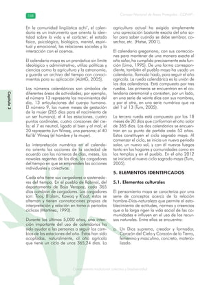 Conocimiento tradicional colectivo y biodiversidad
Consejo Nacional de Áreas Protegidas –CONAP–168168
onocCoCoCo
Capítulo3
En la comunidad lingüística achi’, el calen-
dario es un instrumento que orienta la iden-
tidad sobre la vida y el carácter; el estado
físico, psicológico, biológico, mental, espiri-
tual y emocional, las relaciones sociales y la
interacción con el cosmos.
El calendario maya es un pronóstico sin límite
ideológico y administrativo, utiliza políticas y
ciencias como la agricultura y la astronomía,
y guarda un archivo del tiempo con conoci-
mientos para su aplicación (ALMG, 2005).
Los números calendáricos son símbolos de
diferentes áreas de actividades; por ejemplo,
el número 13 representa los movimientos del
día, 13 articulaciones del cuerpo humano.
El número 9, los nueve meses de gestación
de la mujer (265 días para el nacimiento de
un ser humano); el 4 las estaciones, cuatro
puntos cardinales, cuatro corazones del cie-
lo; el 7 es neutral, ligado al bien y al mal; el
20 representa Jun Winaq, una persona; el 40
Ka’ib’ Winaq (el hombre y la mujer).
La interpretación numérica en el calenda-
rio orienta las acciones de la sociedad de
acuerdo con los números de días, meses, los
nawales regentes de los días, los cargadores
del tiempo en que se emprenden las acciones
individuales y colectivas.
Cada año tiene sus cargadores o sostenedo-
res del tiempo. En el pueblo de Rabinal, del
departamento de Baja Verapaz, cada 365
días cambian de cargadores. Los cargadores
son: Tooj, B’alam, Kawoq y K’aat, éstos se
alternan y tienen connotaciones propias de
interpretación y relación en torno a períodos
cíclicos (Martínez, 1990).
Durante los últimos 5,000 años, una inten-
ción importante del uso de calendarios ha
sido ayudar a las personas a seguir los cam-
bios de las estaciones del año. Éstas han sido
acopladas, naturalmente, al año agrícola
que tiene un ciclo de unos 365,24 días. La
agricultura actual ha exigido simplemente
una apreciación bastante exacta del año so-
lar para saber cuándo se debe sembrar, co-
sechar, etc. (Hatse, 2001).
El calendario gregoriano, con sus correccio-
nes para mantener de una manera exacta el
año solar, ha cumplido precisamente esta fun-
ción (Lima, 1995). De una forma correspon-
diente, también el pueblo maya ha usado un
calendario, llamado haab, para seguir el año
agrícola. La rueda calendárica es la unión de
los dos calendarios. Está compuesto por tres
ruedas. Las primeras se encuentran en el ca-
lendario ceremonial y consisten, por un lado,
en una serie de veinte días con sus nombres,
y por el otro, en una serie numérica que va
del 1 al 13 (Tum, 2005).
La tercera rueda está compuesta por los 18
meses de 20 días que conforman el año solar
de 365 días. Los dos calendarios se encuen-
tran en su punto de partida cada 52 años.
Estos constituyen el ciclo sagrado maya. Al
comenzar el ciclo, se inicia un nuevo período
solar, un nuevo sol, y con él nuevos fuegos
tanto en los hogares y comunidades como en
los templos y en el pueblo. En el año 2012
se iniciará el nuevo ciclo sagrado maya (Tum,
2005).
5. ELEMENTOS IDENTIFICADOS
5.1. Elementos culturales
El pensamiento maya se caracteriza por una
serie de conceptos acerca de la relación
hombre-Dios-naturaleza que permite el esta-
blecimiento de actitudes, normas y creencias
que a la larga rigen la vida social de las co-
munidades e influyen en el uso de los recur-
sos naturales. Entre ellas se encuentra:
Un Dios supremo, creador y formador,a.
Corazón del Cielo y Corazón de la Tierra,
femenino y masculino, concreto, materia-
lizado.
 