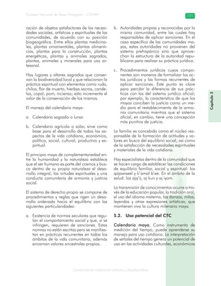 Conocimiento tradicional colectivo y biodiversidad
Consejo Nacional de Áreas Protegidas –CONAP– 171
Capítulo3
ración de objetos satisfactores de las necesi-
dades sociales, artísticas y espirituales de las
comunidades, de acuerdo con su posición
biogeográfica. Entre ellos plantas medicina-
les, plantas ornamentales, plantas alimenti-
cias, plantas para la construcción, plantas
energéticas, plantas y animales sagrados,
plantas, animales y minerales para uso ar-
tesanal.
Hay lugares y altares sagrados que conser-
van la biodiversidad local y que relacionan la
práctica espiritual con elementos como ruda,
chilca, flor de muerto, hierbas sacras, cande-
las, copal, pom, incienso; esto incrementa el
valor de la conservación de los mismos.
El manejo del calendario maya:
Calendario sagrado o lunar.a.
Calendario agrícola o solar, sirve comob.
base para el desarrollo de todos los as-
pectos de la vida cotidiana, económica,
política, social, cultural, productiva y es-
piritual.
El principio maya de complementariedad en-
tre la humanidad y la naturaleza establece
que el ser humano es parte del cosmos y bus-
ca dentro de su propia naturaleza el desa-
rrollo integral, las virtudes espirituales y una
conducta comunitaria de armonía y justicia
social.
El sistema de derecho propio se compone de
procedimientos y reglas que rigen un desa-
rrollo ordenado hacia el equilibrio con las
siguientes particularidades:
Existencia de normas seculares que regu-a.
lan el comportamiento social y que, si se
infringen, requieren de sanciones. Estas
normas no están escritas pero se manifies-
tan en prácticas recurrentes en todos los
ámbitos de la vida comunitaria, además
encarnan valores ancestrales propios.
Autoridades propias y reconocidas por lab.
misma comunidad, entre las cuales hay
responsables de aplicar sanciones. En el
caso específico de las comunidades ma-
yas, estas autoridades no provienen del
sistema prehispánico sino que aprove-
chan la estructura de la autoridad repu-
blicana para realizar su práctica jurídica.
Procedimientos jurídicos cuyos compo-c.
nentes son maneras de formalizar los ac-
tos jurídicos y las formas recurrentes de
aplicar sanciones. Este punto es clave
para percibir la diferencia de sus prác-
ticas con las del sistema jurídico oficial;
por ejemplo, la característica de que los
mayas conciben la justicia como un me-
dio para el restablecimiento de la armo-
nía comunitaria mientras que el sistema
oficial, en cambio, tiene una concepción
más punitiva de justicia.
La familia es concebida como el núcleo res-
ponsable de la formación de actitudes y va-
lores en busca del equilibrio social, así como
de la satisfacción de necesidades espirituales
y materiales de la vida cotidiana.
Hay especialistas dentro de la comunidad que
se hacen cargo de establecer las condiciones
de equilibrio familiar, social y espiritual: los
qajawixeel y k’amal b’ee. En el ámbito de la
salud: los ajq’ij, aj kun y aj iyom.
La transmisión de conocimientos ocurre a tra-
vés de la educación popular, la tradición oral,
el uso del idioma materno, las danzas, mitos,
leyendas y otras expresiones artísticas, que
mantienen viva la cultura milenaria maya.
5.2. Uso potencial del CTC
Calendario maya. Como instrumento de
medición del tiempo, puede aprenderse su
manejo para uso cotidiano. La interpretación
de señales del tiempo genera un potencial de
uso en las actividades culturales, económicas
 