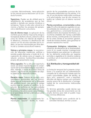 Conocimiento tradicional colectivo y biodiversidad
Consejo Nacional de Áreas Protegidas –CONAP–172172
onocCoCoCo
y sociales. Adicionalmente, tiene aplicación
en las ciencias que se relacionan con la con-
ducta humana.
Topónimos. Pueden ser de utilidad para la
rehabilitación de ecosistemas que se han
perdido o dañado por eventos climáticos o
antrópicos. Tienen un alto valor cultural en sí
mismos y facilitan los procesos de apropia-
ción e identificación comunitaria.
Uso de idioma maya. La aplicación de los
nombres que en idioma maya se les otorga a
las especies de flora y fauna, valora la cultura
como tal, facilita una relación de respeto a
la diferencia y favorece la identificación del
usuario con los recursos naturales que lo ro-
dean, ya que son reconocidos por otros den-
tro de su contexto sociocultural materno.
Valores y principios mayas. La reconstruc-
ción de relaciones interétnicas, políticas y
sociales puede efectuarse a través de la re-
cuperación de valores como el respeto y la
relación armónica hombre-Dios-naturaleza
propios del pensamiento maya.
Sitios sagrados. Por su alto valor espiritual y
social, son áreas importantes para la conser-
vación de la diversidad biológica asociada a
ellos. Además, a través de normas claras de
respeto y regulación de uso pueden ser obje-
to potencial de desarrollo turístico.
Derecho maya. Sistema de normas y pro-
cedimientos reconocidos por las comuni-
dades que se fundamentan en la búsqueda
del equilibrio social, más que en el castigo
punitivo que no resuelve el conflicto. La re-
solución de conflictos en las comunidades
tradicionales indígenas está enfocada hacia
la armonía y la justicia social, como también
en el aprendizaje del bien y del mal por parte
del infractor.
Plantas medicinales. El conocimiento far-
macológico “popular” facilita la investi-
gación de las propiedades químicas de los
compuestos elaborados por las plantas. A la
vez, el uso de plantas medicinales contribuye
a la salud popular, que de otra manera no
podría ser cubierta por el sistema nacional
oficial.
Plantas aromáticas, ornamentales y otros
usos. El cultivo de especies vegetales con po-
tencialidades de mercado por su uso aromá-
tico, gastronómico u ornamental favorece el
establecimiento de empresas familiares y co-
munitarias alrededor del manejo sustentable
de las mismas, contribuyendo a la valoración
de las áreas donde se encuentran general-
mente de manera silvestre, para garantizar el
proceso reproductivo natural.
Compuestos biológicos industriales. La
utilización de elementos de la biodiversidad,
como el nij, puede impulsar investigaciones
biotecnológicas que potencien la aplicación
de los elementos producidos por especies
animales o vegetales en la industria moderna
y contribuir así al crecimiento económico de
la población.
5.3. Distribución y homogeneidad del
CTC
La limitación temporal de la presente compi-
lación y la ausencia de una sistematización
completa de la información tratada para las
cuatro comunidades objeto de estudio, es
decir, achi’, poqomchi’, mam y kaqchikel,
dificultan de alguna manera una conclusión
precisa acerca de la distribución y homoge-
neidad de los conocimientos tradicionales
colectivos.
En términos generales, puede decirse que
tres grandes ramas de conocimiento son de
amplio dominio para todo el pueblo maya
con mínimas diferencias:
La espiritualidad como condición de laa.
actividad individual, familiar y social.
Capítulo3
 