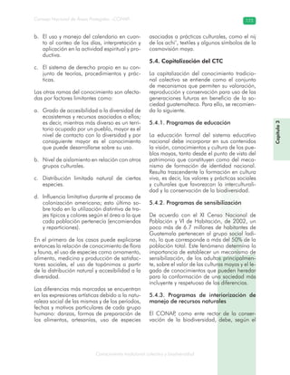 Conocimiento tradicional colectivo y biodiversidad
Consejo Nacional de Áreas Protegidas –CONAP– 173
El uso y manejo del calendario en cuan-b.
to al conteo de los días, interpretación y
aplicación en la actividad espiritual y pro-
ductiva.
El sistema de derecho propio en su con-c.
junto de teorías, procedimientos y prác-
ticas.
Las otras ramas del conocimiento son afecta-
das por factores limitantes como:
Grado de accesibilidad a la diversidad dea.
ecosistemas y recursos asociados a ellos;
es decir, mientras más diverso es un terri-
torio ocupado por un pueblo, mayor es el
nivel de contacto con la diversidad y por
consiguiente mayor es el conocimiento
que puede desarrollarse sobre su uso.
Nivel de aislamiento en relación con otrosb.
grupos culturales.
Distribución limitada natural de ciertasc.
especies.
Influencia limitativa durante el proceso ded.
colonización americana; esto último so-
bre todo en la utilización distintiva de tra-
jes típicos y colores según el área a la que
cada población pertenecía (encomiendas
y reparticiones).
En el primero de los casos puede explicarse
entonces la relación de conocimiento de flora
y fauna, el uso de especies como ornamento,
alimento, medicina y producción de satisfac-
tores sociales, el uso de topónimos a partir
de la distribución natural y accesibilidad a la
diversidad.
Las diferencias más marcadas se encuentran
en las expresiones artísticas debido a la natu-
raleza social de las mismas y de los períodos,
fechas y motivos particulares de cada grupo
humano: danzas, formas de preparación de
los alimentos, artesanías, uso de especies
asociadas a prácticas culturales, como el nij
de los achi’, textiles y algunos símbolos de la
cosmovisión maya.
5.4. Capitalización del CTC
La capitalización del conocimiento tradicio-
nal colectivo se entiende como el conjunto
de mecanismos que permiten su valoración,
reproducción y conservación para uso de las
generaciones futuras en beneficio de la so-
ciedad guatemalteca. Para ello, se recomien-
da lo siguiente.
5.4.1. Programas de educación
La educación formal del sistema educativo
nacional debe incorporar en sus contenidos
la visión, conocimientos y cultura de los pue-
blos mayas, tanto desde el punto de vista del
patrimonio que constituyen como del meca-
nismo de formación de identidad nacional.
Resulta trascendente la formación en cultura
viva, es decir, los valores y prácticas sociales
y culturales que favorezcan la interculturali-
dad y la conservación de la biodiversidad.
5.4.2. Programas de sensibilización
De acuerdo con el XI Censo Nacional de
Población y VI de Habitación, de 2002, un
poco más de 6.7 millones de habitantes de
Guatemala pertenecen al grupo social ladi-
no, lo que corresponde a más del 50% de la
población total. Este fenómeno determina la
importancia de establecer un mecanismo de
sensibilización, de los adultos principalmen-
te, sobre el valor de las culturas mayas y el le-
gado de conocimientos que pueden heredar
para la conformación de una sociedad más
incluyente y respetuosa de las diferencias.
5.4.3. Programas de interiorización de
manejo de recursos naturales
El CONAP, como ente rector de la conser-
vación de la biodiversidad, debe, según el
Capítulo3
 