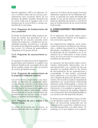 Conocimiento tradicional colectivo y biodiversidad
Consejo Nacional de Áreas Protegidas –CONAP–174174
onocCoCoCo
Decreto Legislativo 4-89 y sus reformas, ini-
ciar un análisis interno de sus normas y pro-
cedimientos para incorporar dentro de sus
prácticas de gestión aquellos elementos de
la cultura maya que le agregan valor a los
esfuerzos por el conocimiento y manejo sus-
tentable de la naturaleza.
5.4.4. Programas de fortalecimiento del
uso y propiedad
El Estado de Guatemala debe propiciar po-
líticas de cambio que garanticen el uso y
propiedad de los recursos naturales como
medios de producción y satisfacción de ne-
cesidades sociales, económicas y culturales
por parte de los diferentes pueblos indígenas
que suman 4.4 millones de guatemaltecos
integrados en 23 grupos étnicos.
5.4.5. Programas de reconocimiento ju-
rídico
Es necesaria la adecuación de la legislación
guatemalteca para propiciar el respeto a los
sistemas filosóficos de concepción de la vida
de los pueblos mayas, así como al conjunto
de normas de derecho propio.
5.4.6. Programas de reconocimiento de
la propiedad intelectual colectiva
Con el fin de dar cumplimiento a los meca-
nismos de derechos de propiedad intelec-
tual se debe, en conjunto con otras naciones
plurales y que comparten la historia cultural
del país, buscar los mecanismos legales para
garantizar los créditos intelectuales y réditos
económicos por el uso de conocimientos de-
sarrollados por las culturas mayas, en espe-
cial en programas de bioprospección.
5.4.7. Programa de uso y respeto a los
idiomas mayas
La cultura se transmite por el idioma. La
permanencia de éstos ha mediado la pervi-
vencia en la historia de los grupos humanos
habitantes originarios de los diferentes terri-
torios. La garantía por parte del Estado del
respeto al uso de los idiomas mayas forta-
lecerá la identidad pluricultural y contribuirá
para el fortalecimiento de los conocimientos
tradicionales.
6. CONCLUSIONES Y RECOMENDA-
CIONES
En la realización del estudio sobre conoci-
miento tradicional colectivo se ha llegado a
las conclusiones siguientes.
Las organizaciones indígenas, como institu-
ciones clave para la localización de informa-
ción y análisis documental en el desarrollo
del estudio, manifestaron rotundo interés en
la devolución de los resultados y en la fa-
cilitación de la información a otros actores
clave, así como en tomar en cuenta las reco-
mendaciones del estudio.
La ubicación de documentos sobre conoci-
mientos tradicionales relacionados con el
aprovechamiento, uso y manejo de recursos
naturales ha resultado difícil en los centros
de documentación de las organizaciones y
universidades. Si bien existen, únicamente
hacen referencia, y no concreta, a las técni-
cas y métodos de aplicación de estos conoci-
mientos. Por lo anterior existe la necesidad de
sistematizar los conocimientos tradicionales
colectivos sobre biodiversidad y manejo de
recursos naturales, con el fin de proporcionar
información a la sociedad en general, y así,
visibilizar el aporte de los pueblos indígenas
a la conservación de la diversidad biológica y
a la construcción del desarrollo del país.
En temas como el calendario maya y el siste-
ma de derecho propio se determinó la exis-
tencia de documentos producidos por las
organizaciones cuyos fines y objetivos se re-
lacionan precisamente con estos temas. Sin
embargo, en lo que respecta a la conserva-
Capítulo3
 