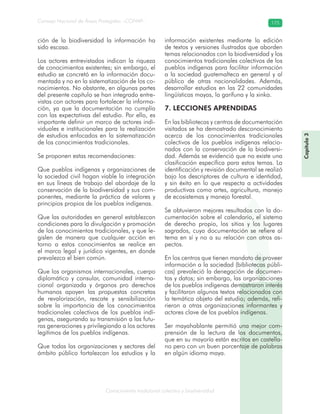 Conocimiento tradicional colectivo y biodiversidad
Consejo Nacional de Áreas Protegidas –CONAP– 175
ción de la biodiversidad la información ha
sido escasa.
Los actores entrevistados indican la riqueza
de conocimientos existentes; sin embargo, el
estudio se concretó en la información docu-
mentada y no en la sistematización de los co-
nocimientos. No obstante, en algunas partes
del presente capítulo se han integrado entre-
vistas con actores para fortalecer la informa-
ción, ya que la documentación no cumplía
con las expectativas del estudio. Por ello, es
importante definir un marco de actores indi-
viduales e institucionales para la realización
de estudios enfocados en la sistematización
de los conocimientos tradicionales.
Se proponen estas recomendaciones:
Que pueblos indígenas y organizaciones de
la sociedad civil hagan viable la integración
en sus líneas de trabajo del abordaje de la
conservación de la biodiversidad y sus com-
ponentes, mediante la práctica de valores y
principios propios de los pueblos indígenas.
Que las autoridades en general establezcan
condiciones para la divulgación y promoción
de los conocimientos tradicionales, y que le-
gislen de manera que cualquier acción en
torno a estos conocimientos se realice en
el marco legal y jurídico vigentes, en donde
prevalezca el bien común.
Que los organismos internacionales, cuerpo
diplomático y consular, comunidad interna-
cional organizada y órganos pro derechos
humanos apoyen las propuestas concretas
de revalorización, rescate y sensibilización
sobre la importancia de los conocimientos
tradicionales colectivos de los pueblos indí-
genas, asegurando su transmisión a las futu-
ras generaciones y privilegiando a los actores
legítimos de los pueblos indígenas.
Que todas las organizaciones y sectores del
ámbito público fortalezcan los estudios y la
información existentes mediante la edición
de textos y versiones ilustradas que aborden
temas relacionados con la biodiversidad y los
conocimientos tradicionales colectivos de los
pueblos indígenas para facilitar información
a la sociedad guatemalteca en general y al
público de otras nacionalidades. Además,
desarrollar estudios en las 22 comunidades
lingüísticas mayas, la garífuna y la xinka.
7. LECCIONES APRENDIDAS
En las bibliotecas y centros de documentación
visitados se ha demostrado desconocimiento
acerca de los conocimientos tradicionales
colectivos de los pueblos indígenas relacio-
nados con la conservación de la biodiversi-
dad. Además se evidenció que no existe una
clasificación específica para estos temas. La
identificación y revisión documental se realizó
bajo los descriptores de cultura e identidad,
y sin éxito en lo que respecta a actividades
productivas como artes, agricultura, manejo
de ecosistemas y manejo forestal.
Se obtuvieron mejores resultados con la do-
cumentación sobre el calendario, el sistema
de derecho propio, los sitios y los lugares
sagrados, cuya documentación se refiere al
tema en sí y no a su relación con otros as-
pectos.
En los centros que tienen mandato de proveer
información a la sociedad (bibliotecas públi-
cas) prevaleció la denegación de documen-
tos y datos; sin embargo, las organizaciones
de los pueblos indígenas demostraron interés
y facilitaron algunos textos relacionados con
la temática objeto del estudio; además, refi-
rieron a otras organizaciones informantes y
actores clave de los pueblos indígenas.
Ser mayahablante permitió una mejor com-
prensión de la lectura de los documentos,
que en su mayoría están escritos en castella-
no pero con un buen porcentaje de palabras
en algún idioma maya.
Capítulo3
 