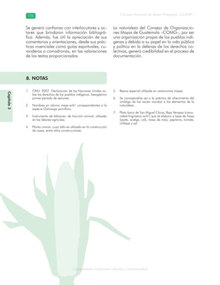 Conocimiento tradicional colectivo y biodiversidad
Consejo Nacional de Áreas Protegidas –CONAP–176176
onocCoCoCo
Se generó confianza con interlocutores y ac-
tores que brindaron información bibliográ-
fica. Además, fue útil la apreciación de sus
comentarios y orientaciones, desde sus prác-
ticas vivenciales como guías espirituales, cu-
randeros o comadronas, en las valoraciones
de los textos proporcionados.
La naturaleza del Consejo de Organizacio-
nes Mayas de Guatemala –COMG–, por ser
una organización propia de los pueblos indí-
genas y debido a su papel en la vida pública
y política en la defensa de los derechos co-
lectivos, generó credibilidad en el proceso de
documentación.
8. NOTAS
ONU. 2007. Declaración de las Naciones Unidas so-1.
bre los derechos de los pueblos indígenas. Sexagésimo
primer período de sesiones.
Nombres en idioma maya-achi’ correspondientes a la2.
especie Galinsoga parviflora.
Instrumento de labranza, de tracción animal, utilizado3.
en las labores agrícolas.
Planta común, cuyo tallo es utilizado en la construcción4.
de casas, entre otras construcciones.
Resina especial utilizada en ceremonias mayas.5.
Se conceptualiza así a la práctica de ofrecimiento del6.
ombligo de los recién nacidos a los elementos de la
naturaleza.
Plato típico de San Miguel Chicaj, Baja Verapaz (comu-7.
nidad lingüística achi’) que se elabora a base de hojas
(ayote, acelga, col), masa de maíz, pepitoria, tomate,
chiltepe y sal.
Capítulo3
 