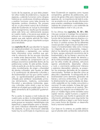 Prólogo
Consejo Nacional de Áreas Protegidas –CONAP– 19
lución de las especies, ya que éstas presen-
tan altos niveles de endemismo y riqueza de
especies, y además funcionan como refugios
históricos en condiciones climáticas adversas
y podrían funcionar como tales durante los
siguientes cambios climáticos. Por primera
vez en un documento acerca de la biodiver-
sidad de Guatemala se incluye la diversidad
de microorganismos; resulta que los estudios
sobre este tema son relativamente escasos
en nuestro medio, y los pocos que existen se
enfocan en microorganismos patógenos. Se
espera que este reporte estimule los traba-
jos acerca de este grupo importante aunque
poco estudiado.
Los capítulos IX y X, que abordan la riqueza
en agrobiodiversidad y la riqueza molecular,
son novedosos y representan una ventaja
tanto informativa como analítica que per-
mite la valoración de los recursos naturales
a niveles antes desconocidos. Esto da lugar
a nuevos métodos de conservación con un
enfoque económico-sostenible dentro de las
poblaciones rurales. En este sentido, Guate-
mala es parte de uno de los centros, recono-
cidos mundialmente, de origen y diversidad
de plantas cultivadas; esta riqueza se debe
a la combinación de elementos culturales y
de biodiversidad con los que cuenta nuestro
país. La agrobiodivesidad guatemalteca es
utilizada para satisfacer necesidades prima-
rias (alimentación, medicina, contrarrestar
frío-calor) y secundarias (colorantes, espe-
cias, culturales, entre otras) y aquí se hace
énfasis en el papel que puede jugar en la in-
gesta alimentaria de la población guatemal-
teca.
Por su parte, la riqueza a nivel molecular de
nuestro país, es decir, la diversidad genética,
es un tema casi desconocido. Esto sucede en
parte porque se necesitan metodologías más
específicas y especializadas para su estudio,
así como individuos altamente capacitados.
No obstante, la poca información obtenida
hasta hoy ha confirmado la importancia que
tiene Guatemala en aspectos como riqueza
comparativa, genética de poblaciones, pre-
sencia de genes útiles para mejoramiento de
especies, etc. La importancia de todo lo ante-
rior se amplía con el uso de esta información
para orientar y establecer modalidades inno-
vadoras de conservación y uso sostenible de
la biodiversidad a nivel in situ y ex situ.
En los últimos tres capítulos, XI, XII y XIII,
más que conocer e investigar los componen-
tes de la biodiversidad, ésta es analizada en
función de los factores externos directos e in-
directos que afectan su integridad. Para ello
se hace un análisis somero de las diferentes
causas que dan origen a las principales ame-
nazas a la biodiversidad, tales como manejo
no integrado de sus componentes, inseguri-
dad en los derechos de propiedad y uso de
la tierra, escasa valoración económica de la
biodiversidad y de los bienes y servicios de-
rivados, debilidad del estado de derecho y
de la institucionalidad, presiones provocadas
por los altos niveles de pobreza, estructura
agraria prevaleciente, desempleo urbano
y rural, y crecimiento poblacional intensivo
y extensivo desmedido; además, se presen-
tan las amenazas derivadas de los aspectos
mencionados. También se describe cómo se
descuida o desatiende la salvaguarda de la
biodiversidad como elemento generador de
bienes y servicios ambientales, lo cual afec-
ta drásticamente las oportunidades de desa-
rrollo sostenible en los niveles comunitario y
nacional. En este contexto, la base del razo-
namiento que se analiza en el capítulo “Bio-
diversidad y su relación con el desarrollo” im-
plica un modelo lógico entre variables como
capital natural, capital humano y capital fí-
sico-financiero que facilita la generación de
información estratégica para argumentar las
políticas públicas a seguir y por tanto buscar
una nueva forma de alcanzar un desarrollo
local y nacional sostenible.
Con base en lo anterior, es posible deducir
que el planeta está cambiando radicalmente
 