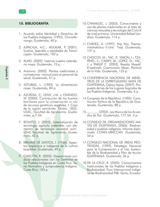 Conocimiento tradicional colectivo y biodiversidad
Consejo Nacional de Áreas Protegidas –CONAP–178178
onocCoCoCo
10. BIBLIOGRAFÍA
Acuerdo sobre Identidad y Derechos de1.
los Pueblos Indígenas. (1995). Chimalte-
nango, Guatemala, 40 p.
AJPACAJA, A.C.; AGUILAR, P. (2001).2.
Sueños, leyendas y realidades de Totoni-
capán. Guatemala, 102 p.
ALMG. (2005). Usemos nuestro calenda-3.
rio maya. Guatemala, 73 p.
Anónimo. (2002). Plantas medicinales y4.
comadronas: manual para el personal de
salud. Guatemala, 51 p.
ASTURIAS, L. (1993). La alimentación5.
maya. Guatemala, 84 p.
AZURDIA, C; LEIVA, J.M. y OVANDO,6.
W. (2000). Contribución de los huertos
familiares para la conservación in situ
de recursos genéticos vegetales. I. Caso
de la región semiárida. Tikalia. 18(2).
USAC, Facultad de Agronomía. Guate-
mala, p.7-34.
BOLVITO, J. (2003). Sistematización de7.
tecnología agrícola sostenible, con ele-
mentos de tecnología ancestral achi’.
USAC-Facultad de Agronomía. Guate-
mala, 42 p.
BREMME DE SANTOS, I. (1966). Aspec-8.
tos hispánicos e indígenas de la cultura
kaqchikel. Guatemala, 49 p.
CHACÓN, R. (2002). Disposiciones jurí-9.
dicas relacionadas con los Derechos de
los Pueblos Indígenas en Costa Rica. Se-
rie Normativa y Jurisprudencia Indígena.
Costa Rica, 183 p.
CHAVALOC, J. (2003). Conocimiento y10.
uso de plantas medicinales en el área de
ciencias naturales y tecnología del Ciclo II
de nivel primario. Universidad Rafael Lan-
dívar. Guatemala, 114 p.
CHÁVEZ, A. (1997). Pop Wuj. Poema-11.
mitohistórico k’iche’. Trad. Guatemala,
131 p.
CHOCOY, M.; YAC, P.; YAXON, I.; TZA-12.
PINEL, S.; CAMEY, M.; LOPEZ, D.; YAC,
J. y TAMUP, C. (2005). Raxalaj Mayab’
K’aselmalil, Cosmovisión Maya, Plenitud
de la Vida. Guatemala, 133 p.
CONFERENCIA NACIONAL DE MINIS-13.
TROS DE LA ESPIRITUALIDAD MAYA DE
GUATEMALA, Oxlajuj Ajpop. (2007). Pro-
puesta de Ley de los Lugares Sagrados de
los Pueblos Indígenas. Guatemala, 6 p.
Congreso de la República. (1985). Cons-14.
titución Política de la República de Gua-
temala. Guatemala, 88 p.
(2005). Ley Marco de los Acuer-15.
dos de Paz. Guatemala, 177:56. 3 p.
CONSEJO DE ORGANIZACIONES MA-16.
YAS DE GUATEMALA. (2006). Biodiver-
sidad y pueblos indígenas. Informe diplo-
mado COMG-URACCAN. Guatemala,
56 p.
CONSEJO NACIONAL DE ÁREAS PRO-17.
TEGIDAS. (1999). Estrategia Nacional
para la Conservación y el Uso Sosteni-
ble de la Biodiversidad y Plan de Acción
GUATEMALA. Guatemala, 36 p.
DE LA CRUZ, R. (2005). Conocimientos18.
tradicionales de los Pueblos Indígenas y
Biodiversidad. Foro Internacional Indíge-
na en Biodiversidad FIIB. Quito, Ecuador.
Capítulo3
 