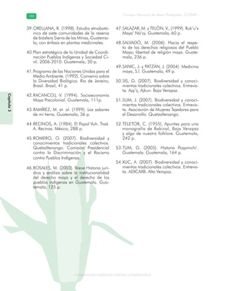 Conocimiento tradicional colectivo y biodiversidad
Consejo Nacional de Áreas Protegidas –CONAP–180180
onocCoCoCo
ORELLANA, R. (1998). Estudio etnobotá-39.
nico de siete comunidades de la reserva
de biósfera Sierra de las Minas, Guatema-
la, con énfasis en plantas medicinales.
Plan estratégico de la Unidad de Coordi-40.
nación Pueblos Indígenas y Sociedad Ci-
vil. 2006-2010. Guatemala, 30 p.
Programa de las Naciones Unidas para el41.
Medio Ambiente. (1992). Convenio sobre
la Diversidad Biológica. Río de Janeiro,
Brasil. Brasil, 41 p.
RACANCOJ, V. (1994). Socioeconomía42.
Maya Precolonial. Guatemala, 111p.
RAMÍREZ, M.43. et. al. (1999). Los sabores
de mi tierra. Guatemala, 36 p.
RECINOS, A. (1984). El Popol Vuh. Trad.44.
A. Recinos. México, 288 p.
ROMERO, O. (2007). Biodiversidad y45.
conocimientos tradicionales colectivos.
Quetzaltenango. Comisión Presidencial
contra la Discriminación y el Racismo
contra Pueblos Indígenas.
ROSALES, M. (2003). Breve Historia jurí-46.
dica y análisis sobre la institucionalidad
del derecho maya y el derecho de los
pueblos indígenas en Guatemala. Gua-
temala, 125 p.
SALAZAR, M. y TELÓN, V., (1999). Ruk’u’x47.
Maya’ Na’oj. Guatemala, 60 p.
SALVADÓ, M. (2006). Hacia el respe-48.
to de los derechos religiosos del Pueblo
Maya; libertad de religión maya. Guate-
mala, 236 p.
SANIC, J. y PATZÁN, J. (2004). Medicina49.
maya, S.l. Guatemala, 49 p.
SIS, G. (2007). Biodiversidad y conoci-50.
mientos tradicionales colectivos. Entrevis-
ta. Ajq’ij, Ajkun. Baja Verapaz.
SUM, J. (2007). Biodiversidad y conoci-51.
mientos tradicionales colectivos. Entrevis-
ta. Asociación de Mujeres Tejedoras para
el Desarrollo. Quetzaltenango.
TELETOR, C. (1955). Apuntes para una52.
monografía de Rabinal, Baja Verapaz
y algo de nuestro folklore. Guatemala,
242 p.
TUM, G. (2005). Historia Poqomchi’.53.
Guatemala. Guatemala, 164 p.
XUC, A. (2007). Biodiversidad y conoci-54.
mientos tradicionales colectivos. Entrevis-
ta. ADICAXB. Alta Verapaz.
Capítulo3
 