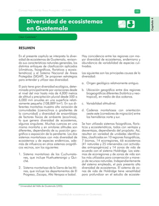 Diversidad de ecosistemas en Guatemala
Consejo Nacional de Áreas Protegidas –CONAP– 181
Diversidad de ecosistemas
en Guatemala
En el presente capítulo se interpreta la diver-
sidad de ecosistemas de Guatemala, revisan-
do sus características naturales generales, los
distintos enfoques de clasificación aplicados
(climáticos, fisiográficos, florísticos y ecosis-
temáticos) y el Sistema Nacional de Áreas
Protegidas (SIGAP). Se proponen estrategias
para entender y utilizar esa diversidad.
El país tiene gran diversidad ecológica, deter-
minada principalmente por variaciones desde
el nivel del mar hasta más de 4,000 metros
de altitud y precipitación pluvial desde 500 a
6,000 mm anuales en una superficie relati-
vamente pequeña (108,889 km²). En sus di-
ferentes montañas muestra alta variación de
comunidades (coenoclinos o gradientes de
la comunidad) y diversidad de ensamblajes
de factores físicos de ambiente (ecoclinos),
lo que genera diversidad de ecosistemas,
algunos singulares. Muchas cuencas en una
misma montaña y en similares altitudes son
diferentes, dependiendo de su posición geo-
gráfica o exposición de la pendiente. Los dos
sistemas montañosos con más diversidad de
ecosistemas y de especies endémicas, ade-
más de influencia en otros sistemas orográfi-
cos vecinos, son los siguientes:
Sistema montañoso de los Cuchumata-1.
nes, que incluye Huehuetenango y Qui-
ché.
Sistema montañoso de la Sierra de las Mi-2.
nas, que incluye los departamentos de El
Progreso, Zacapa, Alta Verapaz e Izabal.
Hay coincidencia entre las regiones con ma-
yor diversidad de ecosistemas, endemismo y
abundancia de variabilidad de especies cul-
tivadas.
Las siguientes son las principales causas de la
diversidad:
Origen geológico relativamente antiguo.a.
Ubicación geográfica entre dos regionesb.
biogeográficas diferentes (holártica y neo-
tropical), en medio de dos océanos.
Variabilidad altitudinal.c.
Cadenas montañosas con orientaciónd.
oeste-este (corredores de migración) entre
los hemisferios norte y sur.
Se han utilizado sistemas fisiográficos, florís-
ticos y ecosistemáticos, todos con ventajas y
desventajas, dependiendo del propósito. Así,
resultan en variedad de unidades identifica-
bles, clasificadas en 10 regiones fisiográficas,
7 biomas, 14 ecorregiones, 66 ecosistemas
(41 naturales y 25 intervenidos con activida-
des antropogénicas) y 14 zonas de vida de
acuerdo con el sistema Holdridge. Los siste-
mas de ecorregiones y de zonas de vida son
los más utilizados para conservación y mane-
jo de recursos naturales. Independientemente
del sistema empleado, el país presenta alta
diversidad de ecosistemas. El sistema de zo-
nas de vida de Holdridge tiene versatilidad
para profundizar en el estudio de ecosiste-
César Castañeda*
RESUMEN
Capítulo4
* Universidad del Valle de Guatemala (UVG).
 
