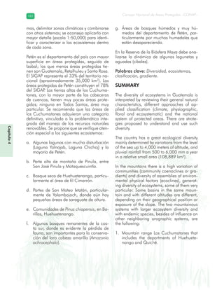 Diversidad de ecosistemas en Guatemala
Consejo Nacional de Áreas Protegidas –CONAP–182182
mas, delimitar zonas climáticas y combinarse
con otros sistemas; se aconseja aplicarlo con
mayor detalle (escala 1:50,000) para identi-
ficar y caracterizar a los ecosistemas dentro
de cada zona.
Petén es el departamento del país con mayor
superficie en áreas protegidas, seguido de
Izabal; los que menos áreas protegidas tie-
nen son Guatemala, Retalhuleu y Santa Rosa.
El SIGAP representa el 33% del territorio na-
cional (aproximadamente 35,000 km2
). Las
áreas protegidas de Petén constituyen el 78%
del SIGAP. Las tierras altas de los Cuchuma-
tanes, con la mayor parte de las cabeceras
de cuencas, tienen muy pocas áreas prote-
gidas; ninguna en Todos Santos, área muy
particular. Se recomienda que las áreas de
los Cuchumatanes adquieran una categoría
definitiva, vinculada a la problemática inte-
grada del manejo de los recursos naturales
renovables. Se propone que se verifique aten-
ción especial a los siguientes ecosistemas:
Algunas lagunas con mucha disturbacióna.
(Laguna Yolnajab, Laguna Chichoj) y la
mayoría de Petén.
Parte alta de montaña de Pinula, entreb.
San José Pinula y Mataquescuintla.
Bosque seco de Huehuetenango, particu-c.
larmente el área de El Cimarrón.
Partes de San Mateo Ixtatán, particular-d.
mente de Yalambojoch, donde aún hay
pequeñas áreas de saraguate de altura.
Comunidades dee. Pinus chiapensis, en Ba-
rillas, Huehuetenango.
Algunos bosques remanentes de la cos-f.
ta sur, donde es evidente la pérdida de
fauna, son importantes para la conserva-
ción del loro cabeza amarilla (Amazonia
ochrocephala).
Áreas de bosques húmedos y muy hú-g.
medos del departamento de Petén, par-
ticularmente por muchos humedales que
están desapareciendo.
En la Reserva de la Biósfera Maya debe ana-
lizarse la dinámica de algunas lagunetas y
aguadas (cibales).
Palabras clave: Diversidad, ecosistemas,
clasificación, gradiente.
SUMMARY
The diversity of ecosystems in Guatemala is
interpreted by reviewing their general natural
characteristics, different approaches of ap-
plied classification (climate, physiographic,
floral and ecosystematic) and the national
system of protected areas. There are strate-
gies proposed to understand and use such
diversity.
The country has a great ecological diversity
mainly determined by variations from the level
of the sea up to 4,000 meters of altitude, and
pluvial rainfall from 500 to 6,000 mm a year
in a relative small area (108,889 km²).
In the mountains there is a high variation of
communities (community coenoclines or gra-
dients) and diversity of assemblies of environ-
mental physical factors (ecoclines), generat-
ing diversity of ecosystems, some of them very
particular. Some basins in the same moun-
tain and with different altitudes are different,
depending on their geographical position or
exposure of the slope. The two mountainous
systems with larger ecosystem diversity and
with endemic species, besides of influence on
other neighboring orographic systems, are
the following:
Mountain range Los Cuchumatanes that1.
includes the departments of Huehuete-
nango and Quiché.
Capítulo4
 