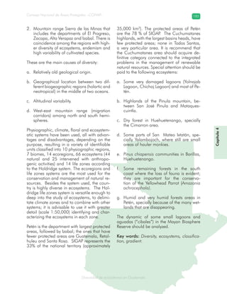 Diversidad de ecosistemas en Guatemala
Consejo Nacional de Áreas Protegidas –CONAP– 183
ad de ecosistemas en Guatemala
Mountain range Sierra de las Minas that2.
includes the departments of El Progreso,
Zacapa, Alta Verapaz and Izabal. There is
coincidence among the regions with high-
er diversity of ecosystems, endemism and
high variability of cultivated species.
These are the main causes of diversity:
Relatively old geological origin.a.
Geographical location between two dif-b.
ferent biogeographic regions (holartic and
neotropical) in the middle of two oceans.
Altitudinal variability.c.
West-east mountain range (migrationd.
corridors) among north and south hemi-
spheres.
Physiographic, climate, floral and ecosystem-
atic systems have been used, all with advan-
tages and disadvantages, depending on the
purpose, resulting in a variety of identifiable
units classified into 10 physiographic regions,
7 biomes, 14 ecoregions, 66 ecosystems (44
natural and 25 intervened with anthropo-
genic activities) and 14 life zones according
to the Holdridge system. The ecoregions and
life zones systems are the most used for the
conservation and management of natural re-
sources. Besides the system used, the coun-
try is highly diverse in ecosystems. The Hol-
dridge life zones system is versatile enough to
deep into the study of ecosystems, to delimi-
tate climate zones and to combine with other
systems; it is advisable to use it with greater
detail (scale 1:50,000) identifying and char-
acterizing the ecosystems in each zone.
Petén is the department with largest protected
areas, followed by Izabal; the ones that have
fewer protected areas are Guatemala, Retal-
huleu and Santa Rosa. SIGAP represents the
33% of the national territory (approximately
35,000 km2
). The protected areas of Petén
are the 78 % of SIGAP. The Cuchumatanes
highlands, with the largest basins heads, have
few protected areas; none in Todos Santos,
a very particular area. It is recommend that
the Cuchumatanes area should acquire de-
finitive category connected to the integrated
problems in the management of renewable
natural resources. Special attention should be
paid to the following ecosystems:
Some very damaged lagoons (Yolnajaba.
Lagoon, Chichoj Lagoon) and most of Pe-
tén.
Highlands of the Pinula mountain, be-b.
tween San José Pinula and Mataques-
cuintla.
Dry forest in Huehuetenango, speciallyc.
the Cimarron area.
Some parts of San Mateo Ixtatán, spe-d.
cially Yalambojoch, where still are small
areas of hauler monkies.
Pinus chiapensise. communities in Barillas,
Huehuetenango.
Some remaining forests in the southf.
coast where the loss of fauna is evident;
they are important for the conserva-
tion of the Yellowhead Parrot (Amazonia
ochrocephala).
Humid and very humid forests areas ing.
Petén, specially because of the many wet-
lands that are disappearing.
The dynamic of some small lagoons and
aguadas (“cibales”) in the Mayan Biosphere
Reserve should be analyzed.
Key words: Diversity, ecosystems, classifica-
tion, gradient.
Capítulo4
 