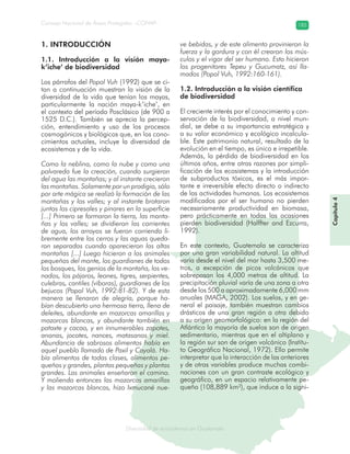 Diversidad de ecosistemas en Guatemala
Consejo Nacional de Áreas Protegidas –CONAP– 185
ad de ecosistemas en Guatemala
Capítulo4
1. INTRODUCCIÓN
1.1. Introducción a la visión maya-
k’iche’ de biodiversidad
Los párrafos del Popol Vuh (1992) que se ci-
tan a continuación muestran la visión de la
diversidad de la vida que tenían los mayas,
particularmente la nación maya-k’iche’, en
el contexto del período Posclásico (de 900 a
1525 D.C.). También se aprecia la percep-
ción, entendimiento y uso de los procesos
cosmogónicos y biológicos que, en los cono-
cimientos actuales, incluye la diversidad de
ecosistemas y de la vida.
Como la neblina, como la nube y como una
polvareda fue la creación, cuando surgieron
del agua las montañas; y al instante crecieron
las montañas. Solamente por un prodigio, sólo
por arte mágica se realizó la formación de las
montañas y los valles; y al instante brotaron
juntos los cipresales y pinares en la superficie
[...] Primero se formaron la tierra, las monta-
ñas y los valles; se dividieron las corrientes
de agua, los arroyos se fueron corriendo li-
bremente entre los cerros y las aguas queda-
ron separadas cuando aparecieron las altas
montañas [...] Luego hicieron a los animales
pequeños del monte, los guardianes de todos
los bosques, los genios de la montaña, los ve-
nados, los pájaros, leones, tigres, serpientes,
culebras, cantiles (víboras), guardianes de los
bejucos (Popol Vuh, 1992:81-82). Y de esta
manera se llenaron de alegría, porque ha-
bían descubierto una hermosa tierra, llena de
deleites, abundante en mazorcas amarillas y
mazorcas blancas, y abundante también en
pataxte y cacao, y en innumerables zapotes,
anonas, jocotes, nances, matasanos y miel.
Abundancia de sabrosos alimentos había en
aquel pueblo llamado de Paxil y Cayalá. Ha-
bía alimentos de todas clases, alimentos pe-
queños y grandes, plantas pequeñas y plantas
grandes. Los animales enseñaron el camino.
Y moliendo entonces las mazorcas amarillas
y las mazorcas blancas, hizo Ixmucané nue-
ve bebidas, y de este alimento provinieron la
fuerza y la gordura y con él crearon los mús-
culos y el vigor del ser humano. Esto hicieron
los progenitores Tepeu y Gucumatz, así lla-
mados (Popol Vuh, 1992:160-161).
1.2. Introducción a la visión científica
de biodiversidad
El creciente interés por el conocimiento y con-
servación de la biodiversidad, a nivel mun-
dial, se debe a su importancia estratégica y
a su valor económico y ecológico incalcula-
ble. Este patrimonio natural, resultado de la
evolución en el tiempo, es único e irrepetible.
Además, la pérdida de biodiversidad en los
últimos años, entre otras razones por simpli-
ficación de los ecosistemas y la introducción
de subproductos tóxicos, es el más impor-
tante e irreversible efecto directo o indirecto
de las actividades humanas. Los ecosistemas
modificados por el ser humano no pierden
necesariamente productividad en biomasa,
pero prácticamente en todas las ocasiones
pierden biodiversidad (Halffter and Ezcurra,
1992).
En este contexto, Guatemala se caracteriza
por una gran variabilidad natural. La altitud
varía desde el nivel del mar hasta 3,500 me-
tros, a excepción de picos volcánicos que
sobrepasan los 4,000 metros de altitud. La
precipitación pluvial varía de una zona a otra
desde los 500 a aproximadamente 6,000 mm
anuales (MAGA, 2002). Los suelos, y en ge-
neral el paisaje, también muestran cambios
drásticos de una gran región a otra debido
a su origen geomorfológico: en la región del
Atlántico la mayoría de suelos son de origen
sedimentario, mientras que en el altiplano y
la región sur son de origen volcánico (Institu-
to Geográfico Nacional, 1972). Ello permite
interpretar que la interacción de las anteriores
y de otras variables produce muchas combi-
naciones con un gran contraste ecológico y
geográfico, en un espacio relativamente pe-
queño (108,889 km²), que induce a la signi-
 