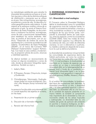Diversidad de ecosistemas en Guatemala
Consejo Nacional de Áreas Protegidas –CONAP– 187
ad de ecosistemas en Guatemala
La metodología establecida para estudiar la
diversidad de ecosistemas se basa en el aná-
lisis riguroso y crítico de los distintos enfoques
de clasificación y jerarquías que se utilizan
en el país. Esto incluye biomas, ecorregiones,
ecosistemas y zonas de vida. Se describe y lo-
caliza geográficamente cada sistema. A cada
sistema se le realizaron análisis críticos de su
aplicación al país. Se revisó el Sistema Gua-
temalteco de Áreas Protegidas, se documen-
taron y analizaron los biomas, ecorregiones,
zonas de vida y asociaciones representadas,
para establecer los vacíos existentes. Ade-
más, se analizó el documento, aún sin pu-
blicar, “Desarrollo de análisis de vacíos de
representación y omisiones ecosistémicas del
Sistema Guatemalteco de Áreas Protegidas
(SIGAP)”, en el marco del Convenio NISP
(National Implementation Support Partners-
hip). Con base en esos análisis y fundamen-
tos, se proponen planes de acción, alcances
y viabilidad operativa.
Se efectuó también un reconocimiento de
campo en algunos ecosistemas o zonas de
vida, donde se obtuvieron fotografías repre-
sentativas. También se viajó a:
Izabal y Petén.1.
El Progreso, Zacapa, Chiquimula, Jutiapa2.
y Guatemala.
Chimaltenango, Totonicapán, Huehuete-3.
nango (todas sus zonas ecológicas), Qui-
ché y Alta Verapaz (franja transversal del
norte).
La ponencia fue discutida conjuntamente con
un comité específico de expertos en el tema,
en tres fases:
Presentación de un primer avance.a.
Discusión de un borrador integrado.b.
Revisión del informe final.c.
3. DIVERSIDAD, ECOSISTEMAS Y SU
CLASIFICACIÓN
3.1. Diversidad a nivel ecológico
El Convenio sobre la Diversidad Biológica
define la biodiversidad como la variabilidad
de organismos vivos de cualquier fuente, in-
cluidos los ecosistemas terrestres y marinos y
otros ecosistemas acuáticos y los complejos
ecológicos de los que forman parte; com-
prende la diversidad dentro de cada espe-
cie, entre las especies y entre los ecosistemas
(CONAP, 2006). Estos tres niveles de diver-
sidad describen aspectos muy diferentes de
los sistemas de vida y se miden de diferentes
maneras: no son ni alternativos ni sustitutos.
Su medida o estimación depende de la esca-
la en la cual se define el problema.
La diversidad de ecosistemas incluye también
las comunidades de organismos dentro de
hábitat particulares, así como las condicio-
nes físicas bajo las cuales ellos viven (Wilson,
1992). A nivel ecológico, la biodiversidad se
manifiesta en la riqueza de especies que se
encuentran en un área o comunidad dada
(diversidad alfa); en la heterogeneidad de un
paisaje local a través de un gradiente am-
biental local (diversidad beta); y en la hete-
rogeneidad a nivel geográfico o regional (di-
versidad gamma) (Halffter, Moreno y Pineda,
2001).
En el análisis de comunidades, la biodiversi-
dad tiene dos expresiones bien definidas: la
diversidad presente en un sitio, o diversidad
alfa, y la heterogeneidad espacial, o diversi-
dad beta. La diversidad alfa es una función
de la cantidad de especies presentes en un
mismo hábitat; es también el componente
más importante de la diversidad (y más co-
múnmente citado) de las selvas tropicales
y subtropicales. La diversidad beta es una
medida del grado de partición del ambiente
en parches o mosaicos biológicos, es decir,
mide la contigüidad del hábitat en el espacio
Capítulo4
 