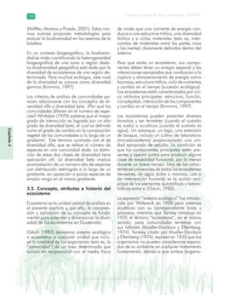 Diversidad de ecosistemas en Guatemala
Consejo Nacional de Áreas Protegidas –CONAP–188188
eemm aale mac eGe ac mGne Gn Gsi emGaseem ais a laaee dD ecd e maasdd div sid deders seda cosDi stee ed d atGua m aate lama
Capítulo4
(Halffter, Moreno y Pineda, 2001). Estos mis-
mos autores proponen metodologías para
evaluar la biodiversidad en las reservas de la
biósfera.
En un contexto biogeográfico, la biodiversi-
dad se mide cuantificando la heterogeneidad
biogeográfica de una zona o región dada.
La biodiversidad geográfica está dada por la
diversidad de ecosistemas de una región de-
terminada. Para muchos ecólogos, este nivel
de la diversidad se conoce como diversidad
gamma (Kimmins, 1997).
Los criterios de análisis de comunidades pa-
recen relacionarse con los conceptos de di-
versidad alfa y diversidad beta. ¿Por qué las
comunidades difieren en el número de espe-
cies? Whittaker (1970) sostiene que el mayor
grado de interacción es logrado por un alto
grado de diversidad beta, el cual es definido
como el grado de cambio en la composición
vegetal de las comunidades a lo largo de un
gradiente1
. Este término contrasta con el de
diversidad alfa, que se refiere al número de
especies en una comunidad dada. La distin-
ción de estas dos clases de diversidad tiene
aplicación útil. La diversidad beta implica
acomodación de un número alto de especies
con distribución restringida a lo largo de un
gradiente, en oposición a pocas especies de
amplio rango en el mismo gradiente.
3.2. Concepto, atributos e historia del
ecosistema
Ecosistema es la unidad central de análisis en
el presente capítulo y, por ello, la compren-
sión y aplicación de su concepto es funda-
mental para entender y dimensionar la diver-
sidad de los ecosistemas en Guatemala.
Odum (1982) denomina sistema ecológico
o ecosistema a cualquier unidad que inclu-
ya la totalidad de los organismos (esto es, la
“comunidad”) de un área determinada que
actúan en reciprocidad con el medio físico
de modo que una corriente de energía con-
duzca a una estructura trófica, una diversidad
biótica y a ciclos materiales (esto es, inter-
cambio de materiales entre las partes vivas
y las inertes) claramente definidos dentro del
sistema.
Para que exista un ecosistema, sus compo-
nentes deben tener un arreglo espacial y las
interacciones apropiadas que conduzcan a la
captura y almacenamiento de energía como
biomasa, estructura trófica, ciclo de nutrientes
y cambio en el tiempo (sucesión ecológica).
Los ecosistemas están caracterizados por cin-
co atributos principales: estructura, función,
complejidad, interacción de los componentes
y cambio en el tiempo (Kimmins, 1997).
Los ecosistemas pueden presentar diversos
tamaños y ser terrestres (cuando el sustrato
es suelo) o acuáticos (cuando el sustrato es
agua). Un estanque, un lago, una extensión
de bosque, incluso un cultivo de laboratorio
(microecosistema) proporcionarán una uni-
dad apropiada de estudio. La condición es
que los componentes principales estén pre-
sentes y operen juntos para producir alguna
clase de estabilidad funcional, por lo menos
durante un breve tiempo. Una de las carac-
terísticas universales de todos los ecosistemas
(terrestres, de agua dulce o marinos, con o
sin intervención humana) es la acción recí-
proca de los elementos autotróficos y hetero-
tróficos entre sí (Odum, 1982).
La expresión “sistema ecológico” fue introdu-
cida por Woltereck en 1928 para sistemas
acuáticos con su correspondiente biota y
procesos, mientras que Tansley introdujo en
1935 el término “ecosistema”, en el mismo
sentido, para comunidades terrestres con
sus hábitats (Mueller-Dombois y Ellemberg,
1974). Tansley, citado por Mueller-Dombois
y Ellemberg (1974), expresó en 1935 que los
organismos no pueden considerarse separa-
dos de su ambiente en cualquier tratamiento
fundamental, debido a que ambos (organis-
 