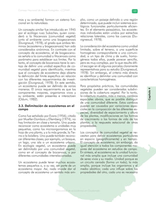 Diversidad de ecosistemas en Guatemala
Consejo Nacional de Áreas Protegidas –CONAP– 189
ad de ecosistemas en Guatemala
mos y su ambiente) forman un sistema fun-
cional en la naturaleza.
Un concepto similar fue introducido en 1945
por el ecólogo ruso Sukachev, quien consi-
deró a la fitocenosis (comunidad vegetal)
junto al ambiente como una biogeocenosis
(Duvignaud, 1978), al grado que ambos tér-
minos (ecosistema y biogeocenosis) han sido
considerados sinónimos. En contraste con el
concepto de ecosistema, el de biogeoceno-
sis señala a la comunidad o fitocenosis como
parámetro para establecer sus límites. Por lo
tanto, el concepto de biocenosis tiene la ven-
taja de definir una unidad específica de co-
munidad vegetal para identificarla, mientras
que el concepto de ecosistema deja abierta
la definición del límite específico en relación
con los diferentes requerimientos de investi-
gación (Duvignaud, 1978). En este sentido,
un ecosistema puede ser definido de varias
maneras. El único requerimiento es que los
componentes mayores, organismos vivos y
su ambiente, estén presentes e interactúen
(Odum, 1982).
3.3. Delimitación de ecosistemas en el
campo
Como fue señalado por Evans (1956), citado
por Mueller-Dombois y Ellemberg (1974), no
hay limitación en clase y tamaño. Uno puede
reconocer como ecosistema a unidades muy
pequeñas, como los microorganismos en la
hoja de una planta, y a lo más grande, la Tie-
rra o la biósfera. Uno puede también recono-
cer diferentes clases; por ejemplo, un bosque,
un lago, una isla o un ecosistema urbano.
En ecología vegetal, un ecosistema puede
ser delimitado por una comunidad vegetal,
como en el concepto de biocenosis, o por
diferentes comunidades interrelacionadas.
Un ecosistema puede tener muchos ecosis-
temas pequeños o, a su vez, ser parte de un
ecosistema mayor. Así, nada impide dar al
concepto de ecosistema un sentido más am-
plio, como un paisaje definido o una región
determinada, que puede incluir sistemas eco-
lógicos funcionales particularmente eficien-
tes. En el elemento paisajístico, los ecosiste-
mas individuales están unidos por estrechas
relaciones laterales, como las cuencas (Du-
vigneaud, 1978).
La consideración del ecosistema como unidad
limitada, sobre el terreno, a una superficie
homogénea correspondiente a una comuni-
dad, a un tipo de clima y de suelo, homo-
géneos todos ellos, puede parecer sencilla,
pero es muy compleja, por lo que resulta difí-
cil escoger en él algunas parcelas claramente
representativas para su estudio (Duvigneaud,
1978). Sin embargo, el criterio más directo
es identificar y delimitar una comunidad con
características homogéneas.
Para propósitos prácticos, las comunidades
vegetales pueden ser consideradas subdivi-
siones de la cobertura vegetal. Por lo tanto,
la cobertura muestra, más o menos, cambios
espaciales obvios, que es posible distinguir
de una comunidad diferente. Estos cambios
pueden ser causados por variaciones espa-
ciales en la composición de las diferentes es-
pecies, diversidad de espaciamiento y altura
de las plantas, modificaciones en las formas
de crecimiento o las formas de vida de las
plantas, o la respuesta estacional de otras
propiedades.
Los conceptos de comunidad vegetal se ne-
cesitan para definir ecosistemas particulares
en espacio (geográficamente) y en tiempo.
El concepto de ecosistema, sin embargo, da
igual atención a todos los componentes ma-
yores del ecosistema en estudios de campo.
En síntesis, el ecosistema es la unidad funcio-
nal más amplia que incluye una comunidad
de seres vivos y su medio. Unidad porque es
un circuito cerrado (forma un todo); la más
amplia, porque incluye los organismos y el
medio abiótico; cada uno influye sobre las
propiedades del otro, cada uno es necesario
Capítulo4
 