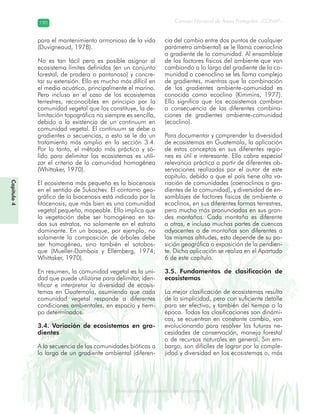 Diversidad de ecosistemas en Guatemala
Consejo Nacional de Áreas Protegidas –CONAP–190190
eemm aale mac eGe ac mGne Gn Gsi emGaseem ais a laaee dD ecd e maasdd div sid deders seda cosDi stee ed d atGua m aate lama
Capítulo4
para el mantenimiento armonioso de la vida
(Duvigneaud, 1978).
No es tan fácil pero es posible asignar al
ecosistema límites definidos (en un conjunto
forestal, de pradera o pantanoso) y concre-
tar su extensión. Ello es mucho más difícil en
el medio acuático, principalmente el marino.
Pero incluso en el caso de los ecosistemas
terrestres, reconocibles en principio por la
comunidad vegetal que los constituye, la de-
limitación topográfica no siempre es sencilla,
debido a la existencia de un continuum en
comunidad vegetal. El continuum se debe a
gradientes o secuencias, a esto se le da un
tratamiento más amplio en la sección 3.4.
Por lo tanto, el método más práctico y só-
lido para delimitar los ecosistemas es utili-
zar el criterio de la comunidad homogénea
(Whittaker, 1970).
El ecosistema más pequeño es la biocenosis
en el sentido de Sukachev. El contorno geo-
gráfico de la biocenosis está indicado por la
fitocenosis, que más bien es una comunidad
vegetal pequeña, mapeable. Ello implica que
la vegetación debe ser homogénea en to-
dos sus estratos, no solamente en el estrato
dominante. En un bosque, por ejemplo, no
solamente la composición de árboles debe
ser homogénea, sino también el sotobos-
que (Mueller-Dombois y Ellemberg, 1974;
Whittaker, 1970).
En resumen, la comunidad vegetal es la uni-
dad que puede utilizarse para delimitar, iden-
tificar e interpretar la diversidad de ecosis-
temas en Guatemala, asumiendo que cada
comunidad vegetal responde a diferentes
condiciones ambientales, en espacio y tiem-
po determinados.
3.4. Variación de ecosistemas en gra-
dientes
A la secuencia de las comunidades bióticas a
lo largo de un gradiente ambiental (diferen-
cia del cambio entre dos puntos de cualquier
parámetro ambiental) se le llama coenoclino
o gradiente de la comunidad. Al ensamblaje
de los factores físicos del ambiente que van
cambiando a lo largo del gradiente de la co-
munidad o coenoclino se les llama complejo
de gradientes, mientras que la combinación
de los gradientes ambiente-comunidad es
conocida como ecoclino (Kimmins, 1977).
Ello significa que los ecosistemas cambian
a consecuencia de las diferentes combina-
ciones de gradientes ambiente-comunidad
(ecoclino).
Para documentar y comprender la diversidad
de ecosistemas en Guatemala, la aplicación
de estos conceptos en sus diferentes regio-
nes es útil e interesante. Ello cobra especial
relevancia práctica a partir de diferentes ob-
servaciones realizadas por el autor de este
capítulo, debido a que el país tiene alta va-
riación de comunidades (coenoclinos o gra-
dientes de la comunidad), y diversidad de en-
samblajes de factores físicos de ambiente o
ecoclinos, en sus diferentes formas terrestres,
pero mucho más pronunciadas en sus gran-
des montañas. Cada montaña es diferente
a otras, e incluso muchas partes de cuencas
adyacentes o de montañas son diferentes a
las mismas altitudes, esto depende de su po-
sición geográfica o exposición de la pendien-
te. Dicha aplicación se realiza en el Apartado
6 de este capítulo.
3.5. Fundamentos de clasificación de
ecosistemas
La mejor clasificación de ecosistemas resulta
de la simplicidad, pero con suficiente detalle
para ser efectiva, y también del tiempo o la
época. Todas las clasificaciones son dinámi-
cas, se ecuentran en constante cambio, van
evolucionando para resolver las futuras ne-
cesidades de conservación, manejo forestal
o de recursos naturales en general. Sin em-
bargo, son difíciles de lograr por la comple-
jidad y diversidad en los ecosistemas o, más
 