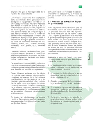 Diversidad de ecosistemas en Guatemala
Consejo Nacional de Áreas Protegidas –CONAP– 191
ad de ecosistemas en Guatemala
ampliamente, por la heterogeneidad de la
región o del país analizado.
La motivación fundamental de la clasificación
de los ecosistemas o de las grandes unidades
ecológicas es agruparlos de acuerdo con sus
similitudes y diferencias, mejorar la habilidad
para tomar decisiones en cuanto a las ca-
racterísticas de sus componentes, el potencial
del recurso y/o de las restricciones ambien-
tales para el manejo de cualquier región o
país. Persigue también reducir el número de
determinantes desconocidos y obtener una
clasificación ecológica que provea toda la
información ecológica posible, incorporan-
do todos los parámetros mayores del eco-
sistema (Kimmins, 1997; Mueller-Dombois y
Ellemberg, 1974; Upvardy, 1975; Whittaker,
1970).
La extensa cantidad de determinantes, junto
a la gran variedad de uso de la clasificación
en el manejo forestal o de recursos naturales,
sugiere la necesidad de contar con diversi-
dad de clasificaciones.
De acuerdo con Kimmins (1997), la clasifica-
ción de ecosistemas constituye el fundamento
o cimiento para el manejo forestal sostenible,
y así de todos sus recursos o componentes.
Existen diferentes enfoques para las clasifi-
caciones de los ecosistemas. Algunos se han
basado en los aspectos físicos del ambiente
que determinan las características de la ve-
getación, tales como el clima o las condicio-
nes del suelo; otros, en la vegetación misma.
Unos más incorporan todos los componentes
del ecosistema, combinan elementos, como
ambiente-vegetación, o utilizan esquemas de
los ecosistemas (llamados aproximaciones
ecosistemáticas).
En síntesis, hay clasificaciones de enfoque
climático, fisiográfico o edáfico, vegetativo
y ecosistemático. Este último integra a todos
los demás enfoques.
En Guatemala se han realizado diversas cla-
sificaciones de ecosistemas, la mayoría de
ellas se analizan en el apartado 5 de este
capítulo.
3.6. Principios de distribución de plan-
tas y ecosistemas
Todas las plantas del mundo actual, y así los
ecosistemas, vienen de formas ancestrales.
Los procesos evolutivos han sido importan-
tes en la distribución de las plantas. Good
(1964) expresó que Evolución es el medio en
el que es pintado el paisaje de la distribución
de las plantas. Ello indica que la producción
periódica de nuevos biotipos, ecotipos, espe-
cies, géneros y familias ha dado como resul-
tado el vasto número de formas de plantas
del mundo de hoy. Los procesos evolutivos
han operado en aquellos antecedentes en los
cuales se han alternado climas normales y re-
volucionarios.
Además de la evolución, Good (1964) enun-
cia los siguientes seis principios de la distribu-
ción de las plantas:
La distribución de las plantas es primaria-1.
mente controlada por la distribución de
las condiciones climáticas.
La distribución de las plantas es secun-2.
dariamente controlada por la distribución
de los factores edáficos.
Grandes movimientos de flora han tenido3.
lugar en el pasado y todavía continúan.
El movimiento de especies (migración de4.
plantas) es conducido por el transporte
de plantas individuales durante sus fases
de dispersión.
Ha ocurrido gran variación y oscilación5.
en el clima, especialmente a altas latitu-
des, durante la historia geológica de las
gimnospermas.
Capítulo4
 