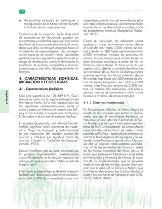 Diversidad de ecosistemas en Guatemala
Consejo Nacional de Áreas Protegidas –CONAP–192192
eemm aale mac eGe ac mGne Gn Gsi emGaseem ais a laaee dD ecd e maasdd div sid deders seda cosDi stee ed d atGua m aate lama
Capítulo4
Ha ocurrido variación en distribución y6.
configuración de la tierra y el mar durante
la historia de las angiospermas.
Evidencias de la variación de la diversidad
de ecosistemas de Guatemala pueden ser
encontradas en distintas regiones. Esto como
resultado de los procesos evolutivos, al consi-
derar que ellos constituyen progreso hacia el
incremento de especialización. Así, se espe-
rarían especies de amplio rango adaptadas
genéticamente a segmentos específicos de su
rango de distribución, como lo demuestra la
existencia de ecotipos adaptados a distintas
condiciones y, por ello, fisiológicamente di-
ferentes.
4. CARACTERÍSTICAS BIOFÍSICAS,
MIGRACIÓN Y ECOSISTEMAS
4.1. Características biofísicas
Con una superficie de 108,889 km2
, Gua-
temala se ubica en la región subtropical del
Hemisferio Norte. Es la más septentrional de
las repúblicas centroamericanas; limita al
norte y oeste con México, al noreste con Beli-
ce y el mar Caribe, al sureste con Honduras y
El Salvador, y al sur con el océano Pacífico.
El vocablo Guatemala, del náhuatl Cuahte-
mallan, significa “entre montones de made-
ra” o “lugar de bosques” y probablemente
es una traducción del vocablo quiché (de
muchos y árboles) que significa “tierra de
muchos árboles” o “poblada de bosques”
(Arriola, 1973).
Daniel Contreras, por su parte, concluye que
la palabra Cuahtemallan, castellanizada
como Guatemala, es la versión mexicana de
cakquiquel, que quiere decir “árbol o palo de
fuego o rojo”.
El territorio guatemalteco es de total vocación
forestal, con relieve marcadamente montaño-
so en casi el 60% de su superficie y muy acti-
vo geológicamente, lo cual se evidencia en la
actividad volcánica actual, elemento también
importante en la diversidad y configuración
de ecosistemas (Instituto Geográfico Nacio-
nal, 1972).
Como se mencionó, las diferentes zonas
ecológicas y sus ecosistemas varían desde
el nivel del mar hasta 4,200 metros de alti-
tud y desde los 500 hasta aproximadamente
6,000 milímetros anuales de precipitación
pluvial, lo que provoca que el país tenga un
gran contraste ecológico a pesar de ser un
territorio poco extenso. El clima varía de una
región a otra, debido a cambios de altitud y a
la orientación de su relieve. Se distinguen tres
grandes regiones: las tierras calientes, desde
el nivel del mar hasta los l,000 metros de alti-
tud; las tierras templadas, de 1,000 a 2,000
metros; y las frías, por encima de 2,000 me-
tros. Se marcan dos estaciones, una seca o
verano, que va de noviembre a abril, y una
lluviosa o invierno, de mayo a octubre.
4.1.1. Sistemas montañosos
En Tehuantepec, México, la Sierra Madre se
divide en dos ramales que entran a Guate-
mala, uno por el monumento fronterizo de
Niquihuil, en San Marcos (Sistema de la Sie-
rra Madre), y el otro por Huehuetenango (Sis-
tema de los Cuchumatanes). La Sierra Madre
–que atraviesa el territorio de oeste a este,
paralela al Pacífico– desarrolla la altiplanicie,
marca la línea divisoria de las aguas y se ex-
tiende hacia Honduras por el cerro Oscuro.
De ella se originan otros sistemas secunda-
rios: el de las montañas de Chuacús, sierra
de las Minas, montañas del Mico, etc., y el
ramal que penetra en Honduras como sierra
del Merendón y montaña de Omoa. El siste-
ma de los Cuchumatanes, que se proyecta
hasta el mar de las Antillas, queda interrum-
pido por el valle del río Chixoy o Negro, que
lo divide en dos grupos: los Cuchumatanes al
oeste y las montañas de Verapaz al este (IGN,
1972; MAGA, 2002).
 