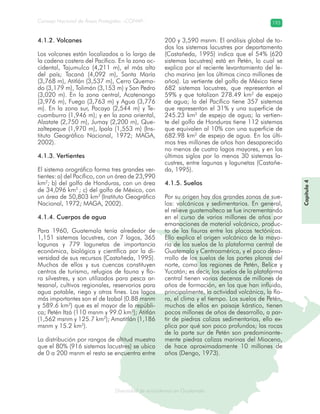 Diversidad de ecosistemas en Guatemala
Consejo Nacional de Áreas Protegidas –CONAP– 193
ad de ecosistemas en Guatemala
4.1.2. Volcanes
Los volcanes están localizados a lo largo de
la cadena costera del Pacífico. En la zona oc-
cidental, Tajumulco (4,211 m), el más alto
del país; Tacaná (4,092 m), Santa María
(3,768 m), Atitlán (3,537 m), Cerro Quema-
do (3,179 m), Tolimán (3,153 m) y San Pedro
(3,020 m). En la zona central, Acatenango
(3,976 m), Fuego (3,763 m) y Agua (3,776
m). En la zona sur, Pacaya (2,544 m) y Te-
cuamburro (1,946 m); y en la zona oriental,
Alzatate (2,750 m), Jumay (2,200 m), Que-
zaltepeque (1,970 m), Ipala (1,553 m) (Ins-
tituto Geográfico Nacional, 1972; MAGA,
2002).
4.1.3. Vertientes
El sistema orográfico forma tres grandes ver-
tientes: a) del Pacífico, con un área de 23,990
km2
; b) del golfo de Honduras, con un área
de 34,096 km2
; c) del golfo de México, con
un área de 50,803 km2
(Instituto Geográfico
Nacional, 1972; MAGA, 2002).
4.1.4. Cuerpos de agua
Para 1960, Guatemala tenía alrededor de
1,151 sistemas lacustres, con 7 lagos, 365
lagunas y 779 lagunetas de importancia
económica, biológica y científica por la di-
versidad de sus recursos (Castañeda, 1995).
Muchos de ellos y sus cuencas constituyen
centros de turismo, refugios de fauna y flo-
ra silvestres, y son utilizados para pesca ar-
tesanal, cultivos regionales, reservorios para
agua potable, riego y otros fines. Los lagos
más importantes son el de Izabal (0.88 msnm
y 589.6 km2
) que es el mayor de la repúbli-
ca; Petén Itzá (110 msnm y 99.0 km2
); Atitlán
(1,562 msnm y 125.7 km2
); Amatitlán (1,186
msnm y 15.2 km2
).
La distribución por rangos de altitud muestra
que el 80% (916 sistemas lacustres) se ubica
de 0 a 200 msnm el resto se encuentra entre
200 y 3,590 msnm. El análisis global de to-
dos los sistemas lacustres por departamento
(Castañeda, 1995) indica que el 54% (620
sistemas lacustres) está en Petén, lo cual se
explica por el reciente levantamiento del le-
cho marino (en los últimos cinco millones de
años). La vertiente del golfo de México tiene
682 sistemas lacustres, que representan el
59% y que totalizan 278.49 km2
de espejo
de agua; la del Pacífico tiene 357 sistemas
que representan el 31% y una superficie de
245.23 km2
de espejo de agua; la vertien-
te del golfo de Honduras tiene 112 sistemas
que equivalen al 10% con una superficie de
682.98 km2
de espejo de agua. En los últi-
mos tres millones de años han desaparecido
no menos de cuatro lagos mayores, y en los
últimos siglos por lo menos 30 sistemas la-
custres, entre lagunas y lagunetas (Castañe-
da, 1995).
4.1.5. Suelos
Por su origen hay dos grandes zonas de sue-
los: volcánicos y sedimentarios. En general,
el relieve guatemalteco se fue incrementando
en el curso de varios millones de años por
emanaciones de material volcánico, produc-
to de las fisuras entre las placas tectónicas.
Ello explica el origen volcánico de la mayo-
ría de los suelos de la plataforma central de
Guatemala y Centroamérica, y el poco desa-
rrollo de los suelos de las partes planas del
norte, como las regiones de Petén, Belice y
Yucatán; es decir, los suelos de la plataforma
central tienen varias decenas de millones de
años de formación, en los que han influido,
principalmente, la actividad volcánica, la flo-
ra, el clima y el tiempo. Los suelos de Petén,
muchos de ellos en paisaje kárstico, tienen
pocos millones de años de desarrollo, a par-
tir de piedras calizas sedimentarias, ello ex-
plica por qué son poco profundos; las rocas
de la parte sur de Petén son predominante-
mente piedras calizas marinas del Mioceno,
de hace aproximadamente 10 millones de
años (Dengo, 1973).
Capítulo4
 