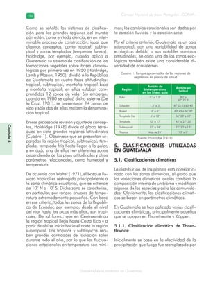 Diversidad de ecosistemas en Guatemala
Consejo Nacional de Áreas Protegidas –CONAP–196196
Capítulo4
Como se señaló, los sistemas de clasifica-
ción para las grandes regiones del mundo
aún están, como en toda ciencia, en un inter-
minable proceso de construcción, igual que
algunos conceptos, como tropical, subtro-
pical y zonas templadas (temperate forests).
Holdridge, por ejemplo, cuando aplicó a
Guatemala su sistema de clasificación de las
formaciones vegetales sobre bases climato-
lógicas por primera vez en 1950 (Holdridge,
Lamb y Mason, 1950), dividió a la República
de Guatemala en cuatro fajas altitudinales:
tropical, subtropical, montaña tropical baja
y montaña tropical; en ellas estaban com-
prendidas 12 zonas de vida. Sin embargo,
cuando en 1980 se aplicó dicho sistema (De
la Cruz, 1981), se presentaron 14 zonas de
vida y sólo dos de ellas reciben la denomina-
ción tropical.
En ese proceso de revisión y ajuste de concep-
tos, Holdridge (1978) divide al globo terrá-
queo en siete grandes regiones latitudinales
(Cuadro 1). Obsérvese que se presentan se-
paradas la región tropical, subtropical, tem-
plada, templada fría hasta llegar a la polar,
y en cada una de ellas hay diferentes zonas
dependiendo de los pisos altitudinales y otros
parámetros relacionados, como humedad y
temperatura.
De acuerdo con Walter (1971), el bosque llu-
vioso tropical es restringido principalmente a
la zona climática ecuatorial, que se extiende
de 10° N a 10° S. Dicha zona se caracteriza,
en particular, por rangos anuales de tempe-
ratura extremadamente pequeños. Con base
en ese criterio, todas las zonas de la Repúbli-
ca de Ecuador, por ejemplo, desde el nivel
del mar hasta los picos más altos, son tropi-
cales. De tal forma, que en Centroamérica
la región tropical llega hasta Costa Rica y a
partir de ahí se inicia hacia el norte la región
subtropical. Los trópicos y subtrópicos reci-
ben grandes cantidades de radiación solar
durante todo el año, por lo que las fluctua-
ciones estacionales en temperatura son míni-
mas; los cambios estacionales son dados por
la estación lluviosa y la estación seca.
Por el criterio anterior, Guatemala es un país
subtropical, con una variabilidad de zonas
ecológicas debido a sus notables cambios
altitudinales; en cada una de las zonas eco-
lógicas también existe una considerable di-
versidad de ecosistemas.
5. CLASIFICACIONES UTILIZADAS
EN GUATEMALA
5.1. Clasificaciones climáticas
La distribución de las plantas está correlacio-
nada con las zonas climáticas, al grado que
las variaciones climáticas locales cambian la
composición interna de un bioma y modifican
algunas de las especies y así a las comunida-
des. Obviamente, las clasificaciones climáti-
cas se basan en parámetros climáticos.
En Guatemala se han aplicado varias clasifi-
caciones climáticas, principalmente aquéllas
que se apoyan en Thornthwaite y Köppen.
5.1.1. Clasificación climática de Thorn-
thwaite
Inicialmente se basó en la efectividad de la
precipitación que luego fue reemplazada por
Cuadro 1. Rangos aproximados de las regiones de
vegetación en grados de latitud
Fuente: Holdridge (1978)
 