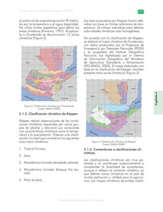 Diversidad de ecosistemas en Guatemala
Consejo Nacional de Áreas Protegidas –CONAP– 197
el potencial de evapotranspiración PE (defini-
do por la temperatura y el agua disponible).
No utiliza límites vegetativos para definir las
áreas climáticas (Kimmins, 1997). Al aplicar-
lo a Guatemala se discriminaron 13 zonas
climáticas (Figura 2).
5.1.2. Clasificación climática de Köppen
Köppen realizó observaciones de las condi-
ciones climáticas requeridas por varios gru-
pos de plantas y relacionó sus variaciones
con características climáticas como la tempe-
ratura y la precipitación. Propuso una clasifi-
cación mundial que consiste en los siguientes
cinco tipos climáticos:
Tropical lluvioso.1.
Seco.2.
Mesotérmico húmedo (templado caliente).3.
Microtérmico húmedo (bosque frío bo-4.
real).
Polar (tundra).5.
Los tipos propuestos por Köppen fueron defi-
nidos con base en límites arbitrarios de tem-
peratura. Se utilizan subíndices para obtener
subunidades climáticas más homogéneas.
De acuerdo con la clasificación de Köppen,
se elaboró el mapa climático de Guatemala,
con datos producidos por el Programa de
Emergencia por Desastres Naturales (PEDN)
y es propiedad del Instituto Geográfico
Nacional; fue digitalizado por el Sistema
de Información Geográfica del Ministerio
de Agricultura Ganadería y Alimentación
(SIG-MAGA, 2002). El mapa elaborado con
base en la clasificación de Köppen, también
presenta trece zonas climáticas (Figura 3).
5.1.3. Comentarios a clasificaciones cli-
máticas
Las clasificaciones climáticas son muy ge-
nerales y no contribuyen sustancialmente a
comprender la diversidad de ecosistemas,
aunque sí reflejan la variación climática, ya
que definen zonas climáticas en el país de
mucha aplicación y utilidad para la agricul-
tura. Los mapas climáticos de ambas clasifi-
Capítulo4
Figura 3. Clasificación climática de Köppen
Fuente: MAGA (2002)
Figura 2. Clasificación climática por Thornthwaite
Fuente: MAGA (2002)
 