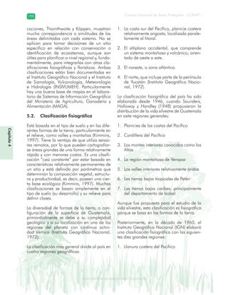 Diversidad de ecosistemas en Guatemala
Consejo Nacional de Áreas Protegidas –CONAP–198198
eemm aale mac eGe ac mGne Gn Gsi emGaseem ais a laaee dD ecd e maasdd div sid deders seda cosDi stee ed d atGua m aate lama
Capítulo4
caciones, Thornthwaite y Köppen, muestran
mucha correspondencia o similitudes de las
áreas delimitadas con cada sistema. No se
aplican para tomar decisiones de un sitio
específico en relación con conservación o
identificación de ecosistemas, aunque son
útiles para planificar a nivel regional y, funda-
mentalmente, para integrarlas con otras cla-
sificaciones fisiográficas y florísticas. Ambas
clasificaciones están bien documentadas en
el Instituto Geográfico Nacional y el Instituto
de Sismología, Vulcanología, Meteorología
e Hidrología (INSIVUMEH). Particularmente
hay una buena base de mapas en el labora-
torio de Sistemas de Información Geográfica
del Ministerio de Agricultura, Ganadería y
Alimentación (MAGA).
5.2. Clasificación fisiográfica
Está basada en el tipo de suelo y en las dife-
rentes formas de la tierra, particularmente en
el relieve, como valles y montañas (Kimmins,
1997). Tiene la ventaja de que utiliza senso-
res remotos, por lo que pueden cartografiar-
se áreas grandes de una forma relativamente
rápida y con menores costos. Es una clasifi-
cación “casi constante” por estar basada en
características relativamente permanentes de
un sitio y está definida por parámetros que
determinan la composición vegetal, estructu-
ra y productividad, es decir, poseen una cier-
ta base ecológica (Kimmins, 1997). Muchas
clasificaciones se basan simplemente en el
tipo de suelo (su desarrollo) y su relieve para
definir clases.
La diversidad de formas de la tierra, o con-
figuración de la superficie de Guatemala,
primordialmente se debe a su complejidad
geológica y a su localización en una de las
regiones del planeta con continua activi-
dad sísmica (Instituto Geográfico Nacional,
1972).
La clasificación más general divide al país en
cuatro regiones geográficas:
La costa sur del Pacífico, planicie costera1.
relativamente angosta, localizada parale-
lamente al litoral.
El altiplano occidental, que comprende2.
un sistema montañoso y volcánico, orien-
tado de oeste a este.
El noreste, o zona atlántica.3.
El norte, que incluye parte de la península4.
de Yucatán (Instituto Geográfico Nacio-
nal, 1972).
La clasificación fisiográfica del país ha sido
elaborada desde 1946, cuando Saunders,
Holloway y Handley (1948) propusieron la
distribución de la vida silvestre de Guatemala
en siete regiones generales:
Planicies de las costas del Pacífico1.
Cordillera del Pacífico2.
Los montes interiores conocidos como los3.
Altos
La región montañosa de Verapaz4.
Los valles interiores relativamente áridos5.
Las tierras bajas tropicales de Petén6.
Las tierras bajas caribes, principalmente7.
del departamento de Izabal
Aunque fue propuesta para el estudio de la
vida silvestre, esta clasificación es fisiográfica
porque se basa en las formas de la tierra.
Posteriormente, en la década de 1960, el
Instituto Geográfico Nacional (IGN) elaboró
una clasificación fisiográfica con las siguien-
tes diez grandes regiones:
Llanura costera del Pacífico1.
 