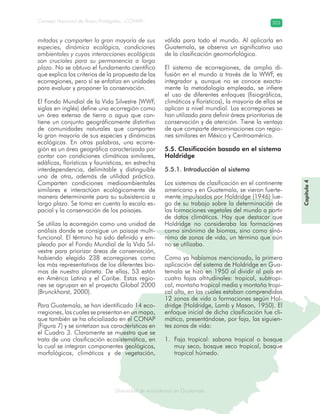 Diversidad de ecosistemas en Guatemala
Consejo Nacional de Áreas Protegidas –CONAP– 203
ad de ecosistemas en Guatemala
mitadas y comparten la gran mayoría de sus
especies, dinámica ecológica, condiciones
ambientales y cuyas interacciones ecológicas
son cruciales para su permanencia a largo
plazo. No se obtuvo el fundamento científico
que explica los criterios de la propuesta de las
ecorregiones, pero sí se enfatiza en unidades
para evaluar y proponer la conservación.
El Fondo Mundial de la Vida Silvestre (WWF,
siglas en inglés) define una ecorregión como
un área extensa de tierra o agua que con-
tiene un conjunto geográficamente distintivo
de comunidades naturales que comparten
la gran mayoría de sus especies y dinámicas
ecológicas. En otras palabras, una ecorre-
gión es un área geográfica caracterizada por
contar con condiciones climáticas similares,
edáficas, florísticas y faunísticas, en estrecha
interdependencia, delimitable y distinguible
una de otra, además de utilidad práctica.
Comparten condiciones medioambientales
similares e interactúan ecológicamente de
manera determinante para su subsistencia a
largo plazo. Se toma en cuenta la escala es-
pacial y la conservación de los paisajes.
Se utiliza la ecorregión como una unidad de
análisis donde se consigue un paisaje multi-
funcional. El término ha sido definido y em-
pleado por el Fondo Mundial de la Vida Sil-
vestre para priorizar áreas de conservación,
habiendo elegido 238 ecorregiones como
las más representativas de los diferentes bio-
mas de nuestro planeta. De ellas, 53 están
en América Latina y el Caribe. Estas regio-
nes se agrupan en el proyecto Global 2000
(Brunckhorst, 2000).
Para Guatemala, se han identificado 14 eco-
rregiones, las cuales se presentan en un mapa,
que también se ha oficializado en el CONAP
(Figura 7) y se sintetizan sus características en
el Cuadro 3. Claramente se muestra que se
trata de una clasificación ecosistemática, en
la cual se integran componentes geológicos,
morfológicos, climáticos y de vegetación,
válida para todo el mundo. Al aplicarla en
Guatemala, se observa un significativo uso
de la clasificación geomorfológica.
El sistema de ecorregiones, de amplia di-
fusión en el mundo a través de la WWF, es
integrador y, aunque no se conoce exacta-
mente la metodología empleada, se infiere
el uso de diferentes enfoques (fisiográficos,
climáticos y florísticos), la mayoría de ellos se
aplican a nivel mundial. Las ecorregiones se
han utilizado para definir áreas prioritarias de
conservación y de atención. Tiene la ventaja
de que comparte denominaciones con regio-
nes similares en México y Centroamérica.
5.5. Clasificación basada en el sistema
Holdridge
5.5.1. Introducción al sistema
Los sistemas de clasificación en el continente
americano y en Guatemala, se vieron fuerte-
mente impulsados por Holdridge (1946) lue-
go de su trabajo sobre la determinación de
las formaciones vegetales del mundo a partir
de datos climáticos. Hay que destacar que
Holdridge no consideraba las formaciones
como sinónimo de biomas, sino como sinó-
nimo de zonas de vida, un término que aún
no se utilizaba.
Como ya habíamos mencionado, la primera
aplicación del sistema de Holdridge en Gua-
temala se hizo en 1950 al dividir al país en
cuatro fajas altitudinales: tropical, subtropi-
cal, montaña tropical media y montaña tropi-
cal alta, en las cuales estaban comprendidas
12 zonas de vida o formaciones según Hol-
dridge (Holdridge, Lamb y Mason, 1950). El
enfoque inicial de dicha clasificación fue cli-
mático, presentándose, por faja, las siguien-
tes zonas de vida:
Faja tropical: sabana tropical o bosque1.
muy seco, bosque seco tropical, bosque
tropical húmedo.
Capítulo4
 