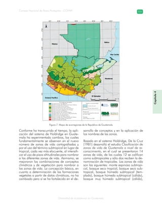 Diversidad de ecosistemas en Guatemala
Consejo Nacional de Áreas Protegidas –CONAP– 205
Figura 7. Mapa de ecorregiones de la República de Guatemala
Conforme ha transcurrido el tiempo, la apli-
cación del sistema de Holdridge en Guate-
mala ha experimentado cambios, los cuales
fundamentalmente se observan en el nuevo
número de zonas de vida cartografiadas y
por el uso del término subtropical en lugar de
tropical, cada vez más elocuente, al intensifi-
car el uso de pisos altitudinales para nombrar
a las diferentes zonas de vida. Asimismo, se
mejoraron las combinaciones de conceptos
climáticos y de vegetación para nombrar a
las zonas de vida. La concepción básica, en
cuanto a determinación de las formaciones
vegetales a partir de datos climáticos, no ha
cambiado pero sí se ha fortalecido en el de-
sarrollo de conceptos y en la aplicación de
los nombres de las zonas.
Basado en el sistema Holdridge, De la Cruz
(1981) desarrolló el estudio Clasificación de
zonas de vida de Guatemala a nivel de re-
conocimiento, en el cual se presentaron 14
zonas de vida, de las cuales 12 se califican
como subtropicales y sólo dos reciben la de-
nominación de tropicales. Las zonas de vida
son las siguientes: monte espinoso subtropi-
cal, bosque seco tropical, bosque seco sub-
tropical, bosque húmedo subtropical (tem-
plado), bosque húmedo subtropical (cálido),
bosque muy húmedo subtropical (cálido),
Capítulo4
Ecorregiones terrestres
Manglares de la costa Beliceña
Bosques húmedos del Atlántico de Centro América
Bosques secos de Centro América
Bosques montanos de Centro América
Bosques de pino-encino de Centro América
Bosques secos de la depresión de Chiapas
Bosques montanos de Chiapas
Arbustal espinoso del valle del Motagua
Manglares del norte seco de las costas del Pacífico
Manglares del norte de Honduras
Bosques húmedos de Petén-Veracruz
Bosques húmedos de la Sierra Madre de Chiapas
Manglares de Tehuantepec-El Manchón
Bosques húmedos de Yucatán
Signos convencionales
Cuerpos de agua
División departamental
Proyección:
Coordenadas geográficas Esferoide
de Clarke 1866
Fuentes:
World Wildlife Fund, 2001
Facultad de Ciencias
Ambientales y Agrícolas
Universidad
Rafael Land’var
Tradici—nJesuitaenGuatemala
 