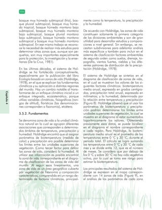 Diversidad de ecosistemas en Guatemala
Consejo Nacional de Áreas Protegidas –CONAP–206206
eemm aale mac eGe ac mGne Gn Gsi emGaseem ais a laaee dD ecd e maasdd div sid deders seda cosDi stee ed d atGua m aate lama
Capítulo4
bosque muy húmedo subtropical (frío), bos-
que pluvial subtropical, bosque muy húme-
do tropical, bosque húmedo montano bajo
subtropical, bosque muy húmedo montano
bajo subtropical, bosque pluvial montano
bajo subtropical, bosque húmedo montano
subtropical y bosque muy húmedo montano
subtropical. En ese mismo trabajo se recono-
ce la necesidad de realizar más estudios para
determinar otras zonas que, aunque son pe-
queñas, son muy importantes especialmente
para la protección, la investigación y la ense-
ñanza (De la Cruz, 1981).
En las últimas décadas, el sistema de Hol-
dridge se ha fortalecido conceptualmente,
especialmente por la publicación del libro
Ecología basada en zonas de vida (Holdridge,
1978), en el que se explican los fundamentos
climáticos y su aplicación a distintas regiones
del mundo. Hay un cambio notable al trans-
formarse de un enfoque climático inicial a un
enfoque integrado, ecosistemático, porque
utiliza variables climáticas, fisiográficas (ran-
gos de altitud), florísticas (las denominacio-
nes corresponden a fisonomía), etcétera.
5.5.2. Fundamentos
Se denomina zona de vida a la unidad climá-
tica natural en la cual se agrupan diferentes
asociaciones que corresponden a determina-
dos ámbitos de temperatura, precipitación y
humedad. Holdridge encontró que al asignar
parámetros de biotemperatura (medida de
calor) y precipitación era posible determinar
los límites entre las unidades superiores de
vegetación. Como tercer factor para definir
las zonas de vida, consideró la humedad. Al
utilizar esa información es posible encontrar
la zona de vida correspondiente en el diagra-
ma de clasificación de las zonas de vida del
mundo. Al seguir esos lineamientos, una
zona de vida es un área geográfica cubierta
por vegetación de fisonomía y composición
características, comprendida en un rango de-
terminado de factores climáticos, principal-
mente como la temperatura, la precipitación
y la humedad.
De acuerdo con Holdridge, las zonas de vida
constituyen solamente la primera categoría
de las divisiones ambientales y son de gran
utilidad para desarrollar estudios y compara-
ciones a nivel general. Sin embargo, se ne-
cesitan subdivisiones para adelantar análisis
más específicos y también para incluir en el
sistema de clasificación factores ambientales
de segundo orden como suelos, drenaje, to-
pografía, vientos fuertes, nieblas y los dife-
rentes patrones de distribución de la precipi-
tación (Holdridge, 1978).
El sistema de Holdridge se sintetiza en el
diagrama de clasificación de zonas de vida,
en el cual se muestran los valores de los si-
guientes factores climáticos: biotemperatura
media anual, expresada en grados centígra-
dos; precipitación total anual, expresada en
milímetros; y la humedad, determinada por
la relación entre temperatura y precipitación
(Figura 8). Holdridge observó que al usar los
parámetros de biotemperatura y precipita-
ción podrían determinarse los límites entre
unidades superiores de vegetación, lo cual se
muestra en el diagrama al estar aumentados
logarítmicamente los valores. Obteniendo
previamente esos datos, se puede localizar
en el diagrama el nombre correspondiente
a cada región. Para Holdridge, la biotem-
peratura media anual es el promedio de las
temperaturas entre 0 °C y 30 °C, durante el
período total. El cálculo se logra sumando
las temperaturas entre 0 °C y 30 °C de cada
mes y se divide entre 12, que es el número
de meses. Se considera que por debajo de
los 0 °C y sobre 30 °C no hay vida vegetativa
activa, por lo cual se toma ese rango para
estimar la biotemperatura.
Los principales resultados del sistema de Hol-
dridge se expresan en el mapa correspon-
diente con 14 zonas de vida (Figura 9), en
el análisis de los parámetros de cada zona
 