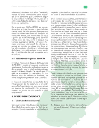 Diversidad de ecosistemas en Guatemala
Consejo Nacional de Áreas Protegidas –CONAP– 213
ad de ecosistemas en Guatemala
Capítulo4
subtropical, el sistema aplicado a Guatemala
incluye 12 zonas subtropicales y dos tropica-
les. Si se considera que Guatemala, según
la propuesta de Holdridge (1978), está en el
subtrópico, todas las zonas de vida debieran
llevar ese calificativo.
De acuerdo con MAGA (2002), es necesa-
rio realizar trabajos de campo para delimitar
ciertas zonas de vida que aún falta precisar,
entre las cuales mencionan el Triángulo Ixil
en Quiché (Nebaj, San Juan Cotzal y Chajul)
y partes de Huehuetenango, para delimitar
ciertas zonas de vida, como el bosque muy
húmedo subtropical cálido y el bosque hú-
medo montano subtropical. En dichas re-
giones se necesita un ajuste con base en
las informaciones climáticas y altitudinales
de la base cartográfica digital, a una escala
de 1:250,000 con la cual se cuenta en la
actualidad.
5.6. Ecosistemas vegetales del INAB
El Instituto Nacional de Bosques de Guatemala
(INAB, 2001) publicó el mapa de ecosistemas
vegetales de Guatemala, realizado como parte
de un estudio que, a nivel centroamericano,
auspició el Banco Mundial. Se identificaron 66
tipos de ecosistemas (41 naturales y 25 con
distintos tipos de intervención humana), los
cuales se agrupan y sintetizan en el Cuadro 6.
El mapa de ecosistemas es resultado de la
interpretación de la cobertura y situación
general de los ecosistemas, pero no constituye
un sistema de clasificación. Sin embargo,
muestra un primer reconocimiento, a nivel
muy general.
6. DIVERSIDAD ECOLÓGICA
6.1. Diversidad de ecosistemas
Como ya hemos visto, Guatemala tiene gran
diversidad de ecosistemas en las distintas je-
rarquías. En este apartado se profundiza al
respecto, para concluir con más fundamen-
tos sobre la alta diversidad de ecosistemas.
En un contexto biogeográfico, se entiende que
la diversidad de ecosistemas se mide cuanti-
ficando la heterogeneidad biogeográfica en
una zona o región dada. En la medida que
haya biodiversidad geográfica en una región,
ésta tendrá mayor diversidad de ecosistemas.
Para muchos ecólogos este nivel de la diver-
sidad se conoce como diversidad gamma.
Los diferentes enfoques de clasificación nos
muestran que en el país hay varias regiones
biogeográficas (particularmente el sistema de
biomas) y en ellas mismas hay diversidad de
ecosistemas, diferentes de aquellos parecidos
de otras regiones biogeográficas. El sistema
de ecorregiones, por ejemplo, clasifica cua-
tro sistemas de manglar para propósitos de
conservación: manglar de la costa beliceña,
manglar del bosque seco de la costa del Pa-
cífico, manglar de Tehuantepec-El Manchón
y manglar del norte de Honduras. Los dos
del océano Atlántico son diferentes entre sí,
como también ocurre con los dos del océa-
no Pacífico. Esa diferencia muestra la hetero-
geneidad biogeográfica, aunque los cuatro
ecosistemas sean manglar.
Cada sistema de clasificación proporciona
datos numéricos sobre las unidades cuanti-
ficadas, pero ello no significa que ése sea el
número de ecosistemas. El número de eco-
sistemas es mayor si tomamos en cuenta que
cada unidad clasificada tiene varios ecosis-
temas, y que algunas unidades pueden tener
hasta 20 ecosistemas identificables. Esto no
ha sido aún estudiado en Guatemala y mere-
ce un tratamiento más acucioso en el futuro.
En el sistema de Holdridge, por ejemplo, se
identifica el bosque seco subtropical cálido
como una unidad y se ubica en cuatro regio-
nes diferentes:
Bosque seco de oriente, compartiendo1.
partes de Zacapa, Chiquimula, Jalapa y
Jutiapa.
 