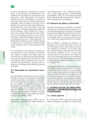 Diversidad de ecosistemas en Guatemala
Consejo Nacional de Áreas Protegidas –CONAP–218218
eemm aale mac eGe ac mGne Gn Gsi emGaseem ais a laaee dD ecd e maasdd div sid deders seda cosDi stee ed d atGua m aate lama
Capítulo4
En esos dos sistemas, incluyendo sus partes
bajas, es donde hay más endemismo y di-
versidad de ecosistemas en Guatemala. Ese
endemismo está relacionado con diversos
factores que han posibilitado e inducido la
evolución, tales como un relativo aislamiento
geográfico. Ello se observa muy bien en los
diversos ecosistemas de los valles de Nentón,
Huehuetenango, que constituyen parte del
bosque seco, rodeado de grandes montañas
(Cuchumatanes, Sierra Madre de Cuilco y
parte de la Sierra Madre de Comitán, Méxi-
co), lo cual explica su endemismo. Lo mismo
ocurre en el valle del Motagua, donde se ubi-
ca el bosque muy seco o monte espinoso, ro-
deado de montañas, lo cual también explica
su endemismo. Los diversos ecosistemas del
monte espinoso tienen varias especies endé-
micas.
En conclusión, en los sistemas formados por
las sierras de los Cuchumatanes y de las Mi-
nas, desde sus partes más bajas hasta las
más altas (en sus distintos pisos altitudinales),
es donde se presenta mayor endemismo. Hay
coincidencia entre las regiones con mayor di-
versidad de ecosistemas y aquellas con en-
demismo y hallazgos de ancestros de plantas
cultivadas.
6.3. Diversidad de ecosistemas lacus-
tres
La diversidad de sistemas lacustres, en forma
de lagos, lagunas y lagunetas, o humedales
menos temporales, es también un indicador
de la diversidad de ecosistemas. Sin embar-
go, sus propias características no han sido
estudiadas ni valoradas a profundidad. Ac-
tualmente están en un rápido proceso de
deterioro debido a la intervención humana
característica de sistemas sociales atrasados
en desarrollo social, como es el caso guate-
malteco (Castañeda, 1995).
Los análisis realizados para 1990, con in-
formación cartográfica de 1960, registraron
aproximadamente 1,151 sistemas lacustres,
con 7 lagos, 365 lagunas y 779 lagunetas
(Castañeda, 1995), lo cual también muestra
la diversidad de dichos ecosistemas, distribui-
da en distintas zonas ecológicas.
6.4. Bosques de galería y diversidad
Se denomina bosques de galería a aquellos
ubicados en las riberas de los arroyos o ríos.
Los bosques de galería en general constituyen
fuente de diversidad de ecosistemas en Gua-
temala, pero cobran especial relevancia en
los bosques secos y muy secos por la varia-
ción significativa del gradiente de humedad.
Esto se destaca y observa en Zacapa y El
Progreso, en el oriente del país, en los ríos
que descienden de la Sierra de las Minas y
las montañas de Jalapa, y en la parte baja
de Huehuetenango, especialmente en Santa
Ana Huista y Nentón, en los ríos que des-
cienden de los Cuchumatanes. Las riberas de
los ríos de Huehuetenango, en la parte baja,
son las únicas en Guatemala que constituyen
el hábitat del ahuehuete (Taxodium mucrona-
tum) (Figura 24).
Los bosques de galería que seguramente han
impactado significativamente en la diversi-
dad biológica de la región son los de aque-
llos ríos que descienden de la Sierra de las
Minas, particularmente los ubicados en las
zonas de bosque seco y muy seco. Particu-
lar atención merecen los bosques de galería
de los ríos Hato, Teculután, Hondo, y otros,
porque fueron parte del corredor de alguna
fauna silvestre hacia la Sierra de las Minas.
7. SISTEMA ACTUAL DE ÁREAS PRO-
TEGIDAS Y REPRESENTATIVIDAD DE
ECOSISTEMAS
7.1. Visión general
En el Decreto 4-89 y sus reformas, Ley de
Áreas Protegidas, se estipula que las áreas
 