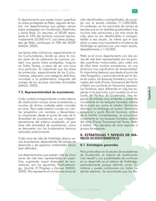 Diversidad de ecosistemas en Guatemala
Consejo Nacional de Áreas Protegidas –CONAP– 221
ad de ecosistemas en Guatemala
Capitulo4Capítulo4
El departamento que posee mayor superficie
en áreas protegidas es Petén, seguido de Iza-
bal. Los departamentos que poseen menos
áreas protegidas son Guatemala, Retalhuleu
y Santa Rosa. En resumen, el SIGAP repre-
senta el 33% del territorio nacional (aproxi-
madamente 35,000 km2
). Las áreas protegi-
das de Petén constituyen el 78% del SIGAP
(MAGA, 2002).
Las tierras altas volcánicas, especialmente en
los Cuchumatanes, donde se ubica la ma-
yor parte de las cabeceras de cuencas, po-
seen muy pocas áreas protegidas; ninguna
en Todos Santos, a pesar de ser una zona
muy particular. Es importante que las áreas
de protección, especialmente de los Cuchu-
matanes, adquieran una categoría definitiva,
vinculada a la problemática integrada del
manejo de los recursos naturales renovables
(MAGA, 2002).
7.2. Representatividad de ecosistemas
Cada unidad correspondiente a cada sistema
de clasificación incluye varios ecosistemas, y
muchas de dichas unidades están incluidas
en otras. Pero cada sistema cumple con cier-
tos propósitos con ventajas y desventajas.
Lo importante, desde el punto de vista de la
diversidad de ecosistemas, es que indepen-
dientemente del sistema empleado, el país
tiene alta diversidad de ecosistemas, como
se demuestra con los fundamentos teóricos
aplicados anteriormente.
Cada zona de vida de Holdridge abarca va-
rios ecosistemas, dependiendo del estado de
desarrollo y de aspectos ambientales físicos
bien definidos.
Los departamentos que poseen más de cinco
zonas de vida bien representadas en super-
ficie, sugiriendo mayor diversidad de eco-
sistemas, son los siguientes: Huehuetenan-
go, Quiché, El Progreso y Zacapa (MAGA,
2002). Ello representa el número de zonas de
vida identificadas y cartografiadas, de acuer-
do con la escala utilizada (1:1,000,000).
Sin embargo, en los recorridos de campo se
percibe que en la realidad guatemalteca hay
muchas más variaciones y así más zonas de
vida, pero no son identificables ni cartogra-
fiables a esa escala. Se infiere que el país
daría un paso muy importante si el sistema de
Holdridge se aplicara con una mejor escala,
deseablemente a 1:50,000.
Petén es el único departamento con dos zo-
nas de vida bien representadas por las gran-
des superficies involucradas, pero cada una
de ellas tiene muchos ecosistemas, en una
dinámica muy significativa de temporalidad.
Es importante destacar que desde el punto de
vista fisiográfico, y particularmente por la cla-
se de suelos, los bosques húmedos y muy hú-
medos del norte (Franja Transversal del Norte
y Petén) son similares en fisonomía (aparien-
cia florística), pero diferentes en algunas es-
pecies a los que hubo y aún quedan en el sur
(costa del Pacífico de Guatemala). Hay es-
pecies de árboles muy evidentes y presentes
únicamente en los bosques húmedos cálidos
de la costa sur, como el volador (Terminalia
oblonga); sin embargo, el canxan (Terminalia
amazonia) y pucté (Bucida buceras), ambas
de la familia Combretaceae, se encuentran
únicamente en los bosques húmedos cálidos
del norte (Franja Transversal del Norte, Petén
e Izabal). Hay ejemplos de otras especies o
grupos de especies.
8. ESTRATEGIAS Y NIVELES DE MA-
NEJO ECOSISTEMÁTICO
8.1. Estrategias generales
Para profundizar en el estudio de ecosistemas
de Guatemala, el sistema de clasificación
más versátil y con posibilidades de continuar
en su desarrollo es el sistema de Holdridge,
particularmente porque delimita zonas cli-
máticas y puede combinarse con todos los
demás sistemas. Se recomienda que las dis-
 