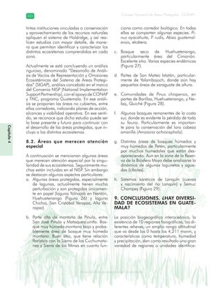 Diversidad de ecosistemas en Guatemala
Consejo Nacional de Áreas Protegidas –CONAP–222222
eemm aale mac eGe ac mGne Gn Gsi emGaseem ais a laaee dD ecd e maasdd div sid deders seda cosDi stee ed d atGua m aate lama
Capítulo4
tintas instituciones vinculadas a conservación
y aprovechamiento de los recursos naturales
apliquen el sistema de Holdridge, y así rea-
licen estudios con mayor detalle, de mane-
ra que permitan identificar y caracterizar los
distintos ecosistemas comprendidos en cada
zona.
Actualmente se está concluyendo un análisis
riguroso, denominado “Desarrollo de Análi-
sis de Vacíos de Representación y Omisiones
Ecosistémicas del Sistema de Áreas Protegi-
das” (SIGAP), análisis concebido en el marco
del Convenio NISP (National Implementation
Support Partnership), con el apoyo de CONAP
y TNC, programa Guatemala. En ese análi-
sis se proponen las áreas no cubiertas, entre
ellas corredores, indicando planes de acción,
alcances y viabilidad operativa. En ese senti-
do, se reconoce que dicho estudio puede ser
la base presente y futura para continuar con
el desarrollo de las áreas protegidas, que in-
cluya a los distintos ecosistemas.
8.2. Áreas que merecen atención
especial
A continuación se mencionan algunas áreas
que merecen atención especial por la singu-
laridad de sus ecosistemas. Seguramente mu-
chas están incluidas en el NISP. Sin embargo
se destacan algunos aspectos particulares:
Algunas áreas protegidas, especialmentea.
de lagunas, actualmente tienen mucha
perturbación y son protegidas únicamen-
te en papel (laguna Yolnajab en Nentón,
Huehuetenango (Figura 26) y laguna
Chichoj, San Cristóbal Verapaz, Alta Ve-
rapaz).
Parte alta de montaña de Pinula, entreb.
San José Pinula y Mataquescuintla. Bos-
que muy húmedo montano bajo y proba-
blemente área de bosque muy húmedo
montano. Buen sitio, que tiene relación
florística con la Sierra de los Cuchumata-
nes y Sierra de las Minas en cuanto fun-
ciona como corredor biológico. En todas
ellas se comparten algunas especies: Pi-
nus ayacahuite, P. rudis, Abies guatemal-
ensis, etcétera.
Bosque seco de Huehuetenango,c.
particularmente área del Cimarrón.
Excelente sitio. Varias especies endémicas
(Figura 27).
Partes de San Mateo Ixtatán, particular-d.
mente de Yalambojoch, donde aún hay
pequeñas áreas de saraguate de altura.
Comunidades dee. Pinus chiapensis, en
partes de Barillas, Huehuetenango, y Ne-
baj, Quiché (Figura 28).
Algunos bosques remanentes de la costaf.
sur, donde es evidente la pérdida de toda
su fauna. Particularmente es importan-
te para la conservación del loro cabeza
amarilla (Amazona ochrocephala).
Distintas áreas de bosques húmedos yg.
muy húmedos de Petén, particularmente
por muchos humedales que están des-
apareciendo. Aun en la zona de la Reser-
va de la Biósfera Maya debe analizarse la
dinámica de algunas lagunetas y agua-
das (cibales).
Sistemas kársticos de Lanquín (cuevash.
y nacimiento del río Lanquín) y Semuc
Champey (Figura 29).
9. CONCLUSIONES. ¿HAY DIVERSI-
DAD DE ECOSISTEMAS EN GUATE-
MALA?
La posición biogeográfica interoceánica, la
existencia de 10 regiones fisiográficas, los di-
ferentes relieves, un amplio rango altitudinal
que va desde los 0 hasta los 4,211 msnm, y
características como temperatura, humedad
y precipitación, dan como resultado una gran
variedad de regiones o unidades identifica-
 