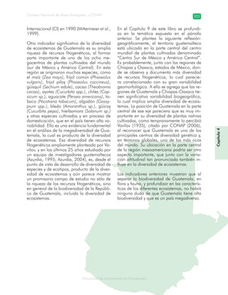 Diversidad de ecosistemas en Guatemala
Consejo Nacional de Áreas Protegidas –CONAP– 225
ad de ecosistemas en Guatemala
Internacional (CI) en 1990 (Mittermeier et al.,
1999).
Otro indicador significativo de la diversidad
de ecosistemas de Guatemala es su amplia
riqueza de recursos fitogenéticos, al formar
parte importante de uno de los ocho me-
gacentros de plantas cultivadas del mundo
(sur de México y América Central). En esta
región se originaron muchas especies, como
el maíz (Zea mays), frijol común (Phaseolus
vulgaris), frijol piloy (Phaseolus coccineus),
güisquil (Sechium edule), cacao (Theobroma
cacao), ayotes (Cucurbita spp.), chiles (Cap-
sicum sp.), aguacate (Persea americana), ta-
baco (Nicotiana tabacum), algodón (Gossy-
pium spp.), bledo (Amaranthus sp.), güicoy
(Cucurbita pepo), hierbamora (Solanum sp.)
y otras especies cultivadas y en proceso de
domesticación, que en el país tienen alta va-
riabilidad. Ello es una evidencia fundamental
en el análisis de la megadiversidad de Gua-
temala, la cual es producto de la diversidad
de ecosistemas. Esa diversidad de recursos
fitogenéticos ampliamente planteada por Va-
vilov, y en los últimos 25 años estudiada por
un equipo de investigadores guatemaltecos
(Azurdia, 1995; Azurdia, 2004), es, desde el
punto de vista de desarrollo de diversidad de
especies y de ecotipos, producto de la diver-
sidad de ecosistemas y aún parece mostrar
un promisorio campo de estudio no sólo de
la riqueza de los recursos fitogenéticos, sino
en general de la biodiversidad de la Repúbli-
ca de Guatemala, incluida la diversidad de
ecosistemas.
En el Capítulo 9 de este libro se profundi-
za en la temática expuesta en el párrafo
anterior. Se plantea la siguiente reflexión:
geográficamente, el territorio guatemalteco
está ubicado en la parte central del centro
mundial de plantas cultivadas denominado
“Centro Sur de México y América Central”.
Es probablemente, junto con las regiones de
Chiapas y Oaxaca, estados de México, don-
de se observa y documenta más diversidad
de recursos fitogenéticos, lo cual parecie-
ra correlacionado con su gran variabilidad
geomorfológica. A ello se agrega que las re-
giones de Guatemala y Chiapas-Oaxaca tie-
nen significativa variabilidad biogeográfica,
lo cual implica amplia diversidad de ecosis-
temas. La posición de Guatemala en la parte
central de ese eje pareciera que es muy im-
portante en su diversidad de plantas nativas
cultivadas, como tempranamente lo percibió
Vavilov (1935), citado por CONAP (2006),
al reconocer que Guatemala es uno de los
principales centros de diversidad genética y,
en términos globales, uno de los más ricos
del mundo. Su ubicación en la parte central
de la región mesoamericana podría ser otro
aspecto importante, que junto con la varia-
ción altitudinal tan pronunciada también in-
fluye en la diversidad de ecosistemas.
Los indicadores anteriores muestran que al
separar la biodiversidad de Guatemala, en
flora y fauna, y profundizar en las caracterís-
ticas de los diferentes ecosistemas, no habrá
ninguna duda de que Guatemala tiene alta
biodiversidad y que es un país megadiverso.
Capítulo4
 