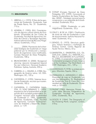 Diversidad de ecosistemas en Guatemala
Consejo Nacional de Áreas Protegidas –CONAP– 227
ad de ecosistemas en Guatemala
Capítulo4
11. BIBLIOGRAFÍA
ARRIOLA, J. L. (1973). El libro de las geo-1.
nimias de Guatemala. Guatemala, José
de Pineda Ibarra, No. 31. Guatemala,
710 p.
AZURDIA, C. (1995). (Ed.). Caracteriza-2.
ción de algunos cultivos nativos de Gua-
temala. Universidad de San Carlos de
Guatemala, Facultad de Agronomía; Ins-
tituto de Ciencia y Tecnología Agrícolas;
Instituto Internacional de Recursos Fitoge-
néticos. Guatemala, 172 p.
. (2004). Priorización de la diver-3.
sidad biológica de Guatemala en riesgo
potencial por la introducción y manipu-
lación de organismos vivos modificados.
Consejo Nacional de Áreas Protegidas.
Guatemala, 108 p.
BRUNCKHORST, D. (2000). Bioregional4.
planning: resource management beyond
the new millennium. Harwood Academic
Publishers. Sydney, Australia, 205 p.
CABRERA, A. L.; WILLINK, A. (1980). Bio-5.
geografía de América Latina. US, OEA.
Washington, DC, 122 p.
CASTAÑEDA, C. (1995). Sistemas lacus-6.
tres de Guatemala, recursos que mueren.
Guatemala, 185 p.
CASTAÑEDA, C; CASTAÑEDA SAMA-7.
YOA, O; ELÍAS GRAMAJO, S. (1995).
Importancia de la biodiversidad en el de-
sarrollo de la sociedad guatemalteca. En:
Congreso nacional sobre biodiversidad
de Guatemala (1, 1995, Guatemala).
Memorias. Guatemala, USAC, Facultad
de Agronomía, Comisión Centroameri-
cana de Ambiente y Desarrollo. Green-
peace, p. 1-24.
CONAP (Consejo Nacional de Áreas8.
Protegidas, GT). (1999). Conociendo el
Sistema Guatemalteco de Áreas Protegi-
das –SIGAP–. Estrategia nacional para la
conservación y uso sostenible de la biodi-
versidad. Guatemala, 90 p.
. (2006). Guatemala, un país9.
megadiverso. Guatemala, 22 p.
CRUZ S, JR DE LA. (1981). Clasificación10.
de zonas de vida de Guatemala a nivel
de reconocimiento. Instituto Nacional Fo-
restal. Guatemala, 42 p.
DENGO, G. (1973). Estructura geoló-11.
gica, historia tectónica y morfología de
América Central. Centro Regional de
Ayuda Técnica. México, 52 p.
DINERSTEIN, E. DINERSTEIN, E.D.; OL-12.
SON, D.M.; GRAM., D.J.; WEBSTER, A.L.;
PIM, S.A.; BOOBINDER, M.P. and FEDEC,
G. (1995). A conservation assessment of
the terrestrial ecoregions of Latin America
and the Caribbean. The World Bank and
WWF. Washington, D.C., 129 p.
DUVIGNAUD, P. (1978). La síntesis ecoló-13.
gica. Alhambra. España, 306 p.
EISERMANN, K.; AVENDAÑO, C. (2006).14.
Diversidad de aves en Guatemala, con
una lista bibliográfica. En: Biodiversidad
de Guatemala, Enio B. Cano (Ed.). Uni-
versidad del Valle de Guatemala. Guate-
mala, p. 525-623.
FAUSAC (1985). Memorias, Primera Re-15.
unión sobre Recursos Fitogenéticos de
Guatemala. Facultad de Agronomía,
USAC. Guatemala, 78 p.
GOOD, R. (1964). The Geography of16.
the Flowering Plants. Longman. London,
518 p.
 