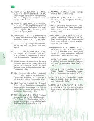 Diversidad de ecosistemas en Guatemala
Consejo Nacional de Áreas Protegidas –CONAP–228228
eemm aale mac eGe ac mGne Gn Gsi emGaseem ais a laaee dD ecd e maasdd div sid deders seda cosDi stee ed d atGua m aate lama
HALFFTER, G; EZCURRA, E. (1992).17.
¿Qué es la biodiversidad? En: HALFFTER,
La diversidad biológica en Iberoamérica,
V.I. Acta Zoológica Mexicana (número es-
pecial): 2-24. México.
HALFFTER, G; MORENO, C. E.; PINEDA,18.
E. O. (2001). Manual para la evaluación
de la biodiversidad en reservas de la bios-
fera. Zaragoza, M&T-Manuales y Tesis
SEA, v. 2. España, 80 p.
HOLDRIDGE, L. R. (1947). Determination19.
of world plant formations from simple cli-
matic data. Science 105(2727): 367-368.
. (1978). Ecología basada en zo-20.
nas de vida. IICA. San José, Costa Rica,
216 p.
; LAMB, FB; MASON, B. (1950).21.
Los bosques de Guatemala. Costa Rica,
IICA / Instituto de Fomento de la Produc-
ción de Guatemala. Guatemala, 249 p.
IARNA (Instituto de Agricultura, Recursos22.
Naturales y Ambiente) (2006). Perfil am-
biental de Guatemala: tendencias y re-
flexiones sobre la gestión ambiental. URL.
Guatemala, 250 p.
IGN (Instituto Geográfico Nacional)23.
(1972). Atlas nacional de Guatemala.
Guatemala, Ministerio de Comunicacio-
nes y Obras Públicas. Guatemala, 40 p.
INAB (Instituto Nacional de Bosques)24.
(2001). Mapa de ecosistemas vegetales
de Guatemala. Instituto Nacional de Bos-
ques, Departamento de Sistemas de In-
formación. Guatemala, 1 CD.
ITURRALDE-VINENT, M. (2006). El origen25.
paleográfico de la biota de Guatemala.
En: E. Cano (Ed.) Biodiversidad de Gua-
temala. Guatemala, Universidad del Valle
de Guatemala. Guatemala, p. 1-6.
KIMMINS, JP. (1997). Forest ecology.26.
Prentice Hall. London, 596 p.
LAND, HC. (1970). Birds of Guatema-27.
la. Chicago, US, Livingstone Publishing.
USA, 306 p.
MAGA (Ministerio de Agricultura, Gana-28.
dería y Alimentación) (2002). Atlas temá-
tico de la República de Guatemala. Gua-
temala, 127 p.
MACVEAN, C.; SCHUSTER, J.; CANO, E.29.
(2001). Adaptative Radiation in the Tro-
pics: Entomology at the Universidad del
Valle de Guatemala. American Entomo-
logist 47(3): 139-144.
MITTERMEIER, R. A.; MYERS, N; RO-30.
BLES GIL, P; GOETTSCH MITTERMEIER,
C. (1999). Hotspots, earth´s biologically
richest and most endangered terrestrial
ecoregions. Cemex. México, 430 p.
MUELLER-DOMBOIS, D; ELLEMBERG,31.
H. (1974). Aims and methods of vegeta-
tion ecology. John Wiley. New York, US,
547 p.
ODUM, E. (1982). Ecología. Trad. por32.
Carlos Gerhard Ottenwaelder. Nueva
Editorial Interamericana. México, 639 p.
POPOL VUH: las antiguas historias del33.
Quiché. (1992). Trad. por Adrián Reci-
nos. Guatemala, 268 p.
READING, A. J.; THOMPSON, R. D,; MI-34.
LLINGTON, A. C. (1995). Humid Tropical
Environments. Massachussets, Blackwell.
429 p.
Capítulo4
 