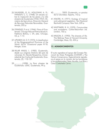 Diversidad de ecosistemas en Guatemala
Consejo Nacional de Áreas Protegidas –CONAP– 229
ad de ecosistemas en Guatemala
SAUNDERS, G. B.; HOLLOWAY, A. D.;35.
HANDLEY, C. C. (1948). Un estudio so-
bre la inspección de los peces y la vida
silvestre de Guatemala (1946-1947). Mi-
nisterio de Agricultura, Dirección General
de Recursos Naturales Renovables. Gua-
temala, 295 p.
STANDLEY, P.36. et al. (1946). Flora of Gua-
temala. Chicago Natural History Museum.
Fieldiana Botany, v. 24, ptes. Chicago,
US, p. 1-13.
UPVARDY, M. D. F. (1975). A classification37.
of the Biogeographical Provinces of the
World. IUCN. Ocassional paper N°18.
Morges, Suiza.
VILLAR ANLEU, L. (1983). Guatemala,38.
desde sus orígenes (historia del país de
volcanes). En: Revista Perspectiva, Univer-
sidad de San Carlos de Guatemala. Gua-
temala, (2): 118-137.
.(1998). La flora silvestre de39.
Guatemala. USAC. Guatemala, 99 p.
. 2003. Guatemala, un paraíso40.
de la naturaleza. España, 143 p.
WALTER, H. (1971). Ecology of tropical41.
and subtropical vegetation. Van Nostrand
Reinhold Company. New York, 539 p.
WHITTAKER, R. H. (1970). Communities42.
and ecosystems. Collier-Macmillan Ltd.
London, 162 p.
WILSON, E. (1992). The diversity of life.43.
The Belknap Press of Harvard University.
Cambridge, Mass, US, 424 p.
12. AGRADECIMIENTOS
El autor agradece el apoyo del Consejo Na-
cional de Áreas Protegidas (CONAP) y The
Nature Conservancy. Especialmente agrade-
ce el apoyo en la revisión de los borradores
a los profesionales César Azurdia, Luis Ríos y
César Castañeda Cerna.
 