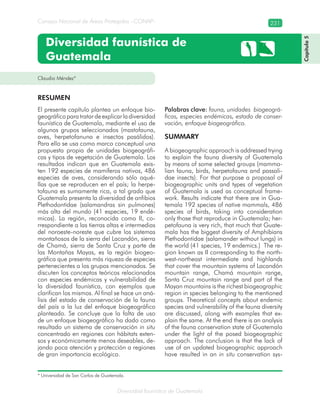 Diversidad faunística de Guatemala
Consejo Nacional de Áreas Protegidas –CONAP– 231
Diversidad faunística de
Guatemala
El presente capítulo plantea un enfoque bio-
geográficoparatratardeexplicarladiversidad
faunística de Guatemala, mediante el uso de
algunos grupos seleccionados (mastofauna,
aves, herpetofanuna e insectos pasálidos).
Para ello se usa como marco conceptual una
propuesta propia de unidades biogeográfi-
cas y tipos de vegetación de Guatemala. Los
resultados indican que en Guatemala exis-
ten 192 especies de mamíferos nativos, 486
especies de aves, considerando sólo aqué-
llas que se reproducen en el país; la herpe-
tofauna es sumamente rica, a tal grado que
Guatemala presenta la diversidad de anfibios
Plethodontidae (salamandras sin pulmones)
más alta del mundo (41 especies, 19 endé-
micas). La región, reconocida como II, co-
rrespondiente a las tierras altas e intermedias
del noroeste-noreste que cubre los sistemas
montañosos de la sierra del Lacandón, sierra
de Chamá, sierra de Santa Cruz y parte de
las Montañas Mayas, es la región biogeo-
gráfica que presenta más riqueza de especies
pertenecientes a los grupos mencionados. Se
discuten los conceptos teóricos relacionados
con especies endémicas y vulnerabilidad de
la diversidad faunística, con ejemplos que
clarifican los mismos. Al final se hace un aná-
lisis del estado de conservación de la fauna
del país a la luz del enfoque biogeográfico
planteado. Se concluye que la falta de uso
de un enfoque biogeográfico ha dado como
resultado un sistema de conservación in situ
concentrado en regiones con hábitats exten-
sos y económicamente menos deseables, de-
jando poca atención y protección a regiones
de gran importancia ecológica.
Palabras clave: fauna, unidades biogeográ-
ficas, especies endémicas, estado de conser-
vación, enfoque biogeográfico.
SUMMARY
A biogeographic approach is addressed trying
to explain the fauna diversity of Guatemala
by means of some selected groups (mamma-
lian fauna, birds, herpetofauna and passali-
dae insects). For that purpose a proposal of
biogeographic units and types of vegetation
of Guatemala is used as conceptual frame-
work. Results indicate that there are in Gua-
temala 192 species of native mammals, 486
species of birds, taking into consideration
only those that reproduce in Guatemala; her-
petofauna is very rich, that much that Guate-
mala has the biggest diversity of Amphibians
Plethodontidae (salamander without lungs) in
the world (41 species, 19 endemics.) The re-
gion known as II corresponding to the north-
west-northeast intermediate and highlands
that cover the mountain systems of Lacandón
mountain range, Chamá mountain range,
Santa Cruz mountain range and part of the
Mayan mountains is the richest biogeographic
region in species belonging to the mentioned
groups. Theoretical concepts about endemic
species and vulnerability of the fauna diversity
are discussed, along with examples that ex-
plain the same. At the end there is an analysis
of the fauna conservation state of Guatemala
under the light of the posed biogeographic
approach. The conclusion is that the lack of
use of an updated biogeographic approach
have resulted in an in situ conservation sys-
Claudio Méndez*
RESUMEN
* Universidad de San Carlos de Guatemala.
Capítulo5
 