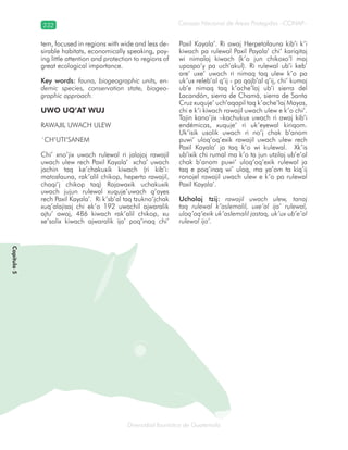 232
Diversidad faunística de Guatemala
Consejo Nacional de Áreas Protegidas –CONAP–
Capítulo5
tem, focused in regions with wide and less de-
sirable habitats, economically speaking, pay-
ing little attention and protection to regions of
great ecological importance.
Key words: fauna, biogeographic units, en-
demic species, conservation state, biogeo-
graphic approach.
UWO UQ’AT WUJ
RAWAJIL UWACH ULEW
´CH’UTI’SANEM
Chi’ xno’jix uwach rulewal ri jalajoj rawajil
uwach ulew rech Paxil Kayala’ xcha’ uwach
jachin taq ke’chakuxik kiwach (ri kib’i:
matosfauna, rak’alil chikop, heperto rawajil,
chaqi’j chikop taq) Rajawaxik uchakuxik
uwach jujun rulewal xuquje’uwach q’ayes
rech Paxil Kayala’. Ri k’sb’al taq tzukno’jchak
xuq’alajisaj chi ek’o 192 uwachil ajwaralik
ajtu’ awaj, 486 kiwach rak’alil chikop, xu
xe’solix kiwach ajwaralik ija’ poq’inaq chi’
Paxil Kayala’. Ri awaj Herpetofauna kib’i k’i
kiwach pa rulewal Paxil Payala’ chi’ kariqitaj
wi nimalaj kiwach (k’o jun chikoxo’l maj
upospo’y pa uch’akul). Ri rulewal ub’i keb’
are’ uxe’ uwach ri nimaq taq ulew k’o pa
uk’ux releb’al q’ij - pa qajb’al q’ij, chi’ kumaj
ub’e nimaq taq k’ache’laj ub’i sierra del
Lacandón, sierra de Chamá, sierra de Santa
Cruz xuquje’ uch’aqapil taq k’ache’laj Mayas,
chi e k’i kiwach rawajil uwach ulew e k’o chi’.
Tajin kano’jix –kachukux uwach ri awaj kib’i
endémicas, xuquje’ ri uk’eyewal kiriqom.
Uk’isik usolik uwach ri no’j chak b’anom
puwi’ uloq’oq’exik rawajil uwach ulew rech
Paxil Kayala’ ja taq k’o wi kulewal. Xk’is
ub’ixik chi rumal ma k’o ta jun utzilaj ub’e’al
chak b’anom puwi’ uloq’oq’exik rulewal ja
taq e poq’inaq wi’ uloq, ma ya’om ta kiq’ij
ronojel rawajil uwach ulew e k’o pa rulewal
Paxil Kayala’.
Ucholaj tzij: rawajil uwach ulew, tanaj
taq rulewal k’aslemalil, uxe’al ija’ rulewal,
uloq’oq’exik uk’aslemalil jastaq, uk’ux ub’e’al
rulewal ija’.
 