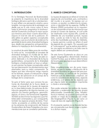 Diversidad faunística de Guatemala
Consejo Nacional de Áreas Protegidas –CONAP– 233
Capítulo5
1. INTRODUCCIÓN
En la Estrategia Nacional de Biodiversidad,
se presenta la importancia de la diversidad
biológica del país a partir de un planteamien-
to que refleja una percepción amplia y poco
tangible. Los argumentos de la estrategia van
desde que es la vida misma sobre la tierra
hasta la afirmación pragmática la biodiversi-
dad de Guatemala constituye la mejor opción
que tenemos para basar nuestro desarrollo y
mejorar el nivel de vida de la población. En
otra esfera se gestan aspectos conceptuales
científicos, cuya acumulación de evidencia ha
generado la teoría sobre diversidad biológica
que, desde una perspectiva antropocéntrica,
destaca la importancia de la biodiversidad.
La amplitud de estas ideas pone de manifies-
to cómo se ha incorporado el concepto de
diversidad biológica al mundo de las deci-
siones y de la política. Por tanto, en este ca-
pítulo dedicado a la diversidad de la fauna
guatemalteca, componente de la diversidad
biológica o biodiversidad, se hace un esfuer-
zo por precisar las bases conceptuales sobre
las que descansarán los planteamientos aquí
plasmados, para su mejor comprensión. Se
espera que esta información tenga impacto
en los lectores, apoye a la educación y tenga
algún tipo de aplicación en el campo de la
biología de la conservación.
Se guía al lector para que conozca los pa-
trones de diversidad de la fauna desde su
origen; el porqué de la riqueza de especies
en un área determinada, los patrones de dis-
tribución geográfica de algunos taxones y su
relación con eventos geológicos, geomorfo-
lógicos, el clima y las formaciones vegetales.
También se discriminan las regiones cuyos há-
bitats están amenazados y, por consiguiente,
también las especies propias de éstos. Final-
mente, se presenta un análisis de los vacíos
en los esfuerzos de conservación del Sistema
Guatemalteco de Áreas Protegidas y las reco-
mendaciones que se consideran pertinentes.
2. MARCO CONCEPTUAL
La riqueza de especies se refiere al número de
especies de una localidad, país, continente o
del mundo si se quiere. Se expresa con un
número, un escalar; no determina la compo-
sición o identidad de las especies. Halffter &
Moreno (2005) puntualizan en la importan-
cia de comprender el tipo de información que
provee el número de especies, el cual suele
ser clasificado como riqueza alfa, cuando es
obtenido de una localidad puntual; riqueza
beta, cuando se mide la tasa de recambio
entre dos localidades puntuales (o hábitats);
y riqueza gamma cuando se refiere al pool
de especies de una región. Por supuesto que
el “corte espacial” que se realice para delimi-
tar una región es arbitrario y en todo caso la
región deberá ser contextualizada.
De esta forma Guatemala se ubica en una
región biogeográfica denominada América
Central Nuclear, que se define sobre la base
de los procesos geológicos que desarrollaron
Mesoamérica.
Estas consideraciones son de suma impor-
tancia, ya que la riqueza y distribución de la
diversidad faunística en general del país pue-
den permitirnos un análisis de los procesos
históricos que las determinan y explican, así
como la consideración de las áreas, especies
endémicas, y el estatus de las especies que
por alguna razón se consideran importantes
o claves o amenazadas.
Para poder entender los análisis de riqueza,
dispersión y endemismo de algunos grupos
seleccionados (mastofauna, aves, herpeto-
fauna e insectos), se propone como punto de
partida un mapa de Guatemala con unida-
des biogeográficas (Figura 1), así como un
mapa de tipos de vegetación (Figura 2).
En el presente capítulo no se discuten las ba-
ses conceptuales que dieron origen y susten-
to a dichos mapas.
 